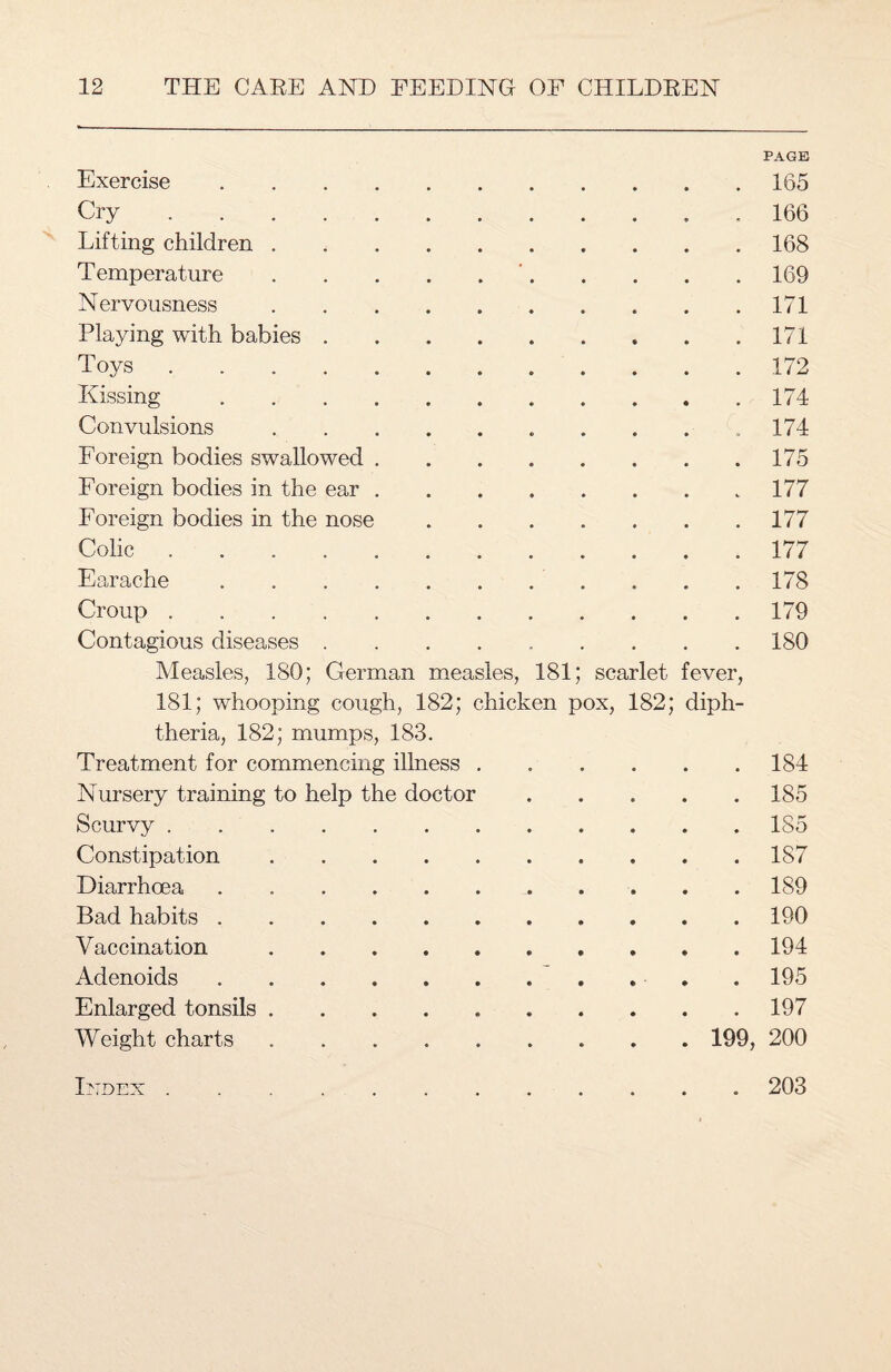 Exercise .... PAGE .165 Cry. .166 Lifting children . .168 Temperature . '.169 Nervousness .171 Playing with babies . . 171 Toys. .172 Kissing .... .174 Convulsions . 174 Foreign bodies swallowed . .175 Foreign bodies in the ear . .177 Foreign bodies in the nose .177 Colic. .177 Earache .... .178 Croup . .179 Contagious diseases . .180 Measles, 180; German measles, 181; scarlet fever, 181; whooping cough, 182; chicken pox, 182; diph¬ theria, 182; mumps, 183. Treatment for commencing illness . 184 Nursery training to help the doctor 185 Scurvy. 185 Constipation. 187 Diarrhoea. 189 Bad habits. 190 Vaccination. 194 Adenoids. 195 Enlarged tonsils. 197 Weight charts. . 199, 200 Index . 203