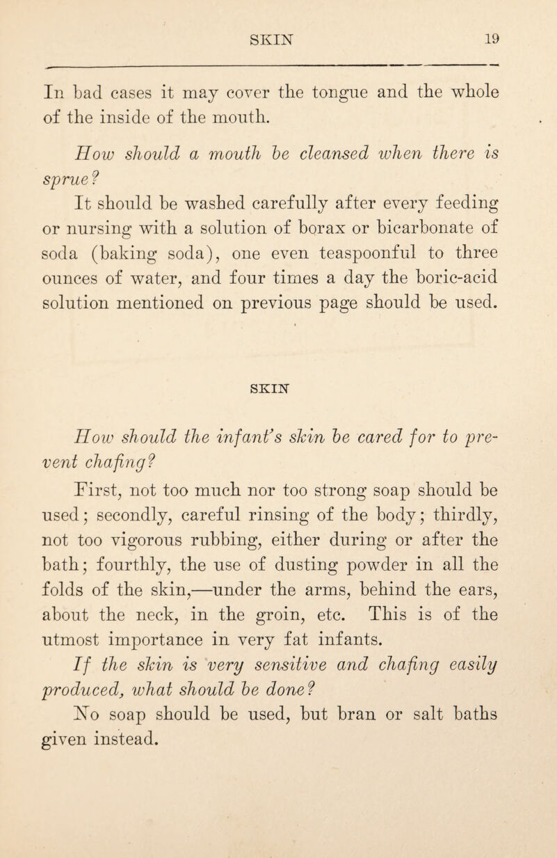 In bad cases it may cover the tongue and the whole of the inside of the mouth. How should a mouth be cleansed when there is sprue? It should he washed carefully after every feeding or nursing with a solution of borax or bicarbonate of soda (baking soda), one even teaspoonful to three ounces of water, and four times a day the boric-acid solution mentioned on previous page should be used. SKIN How should the infant's skin be cared for to pre¬ vent chafingf First, not too much nor too strong soap should be used; secondly, careful rinsing of the body; thirdly, not too vigorous rubbing, either during or after the bath; fourthly, the use of dusting powder in all the folds of the skin,—under the arms, behind the ears, about the neck, in the groin, etc. This is of the utmost importance in very fat infants. If the skin is very sensitive and chafing easily produced, what should be done f Ho soap should be used, but bran or salt baths given instead.