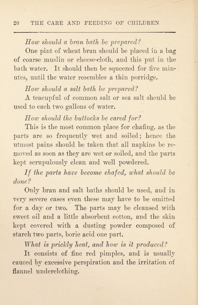 How should a bran bath be prepared? One pint of wheat bran should he placed in a bag of coarse muslin or cheese-cloth, and this put in the hath water. It should then be squeezed for five min¬ utes, until the water resembles a thin porridge. How should a salt bath be prepared? A teacupful of common salt or sea salt should be used to each two gallons of water. How should the buttoclcs be cared for? This is the most common place for chafing, as the parts are so frequently wet and soiled; hence the utmost pains should be taken that all napkins be re¬ moved as soon as they are wet or soiled, and the parts kept scrupulously clean and well powdered. If the parts have become chafed, what should be done ? Only bran and salt baths should be used, and in very severe cases even these may have to be omitted for a day or two. The parts may be cleansed with sweet oil and a little absorbent cotton, and the skin kept covered with a dusting powder composed of starch two parts, boric acid one part. What is prickly heat, and how is it produced? It consists of fine red pimples, and is usually caused by excessive perspiration and the irritation of flannel underclothing.