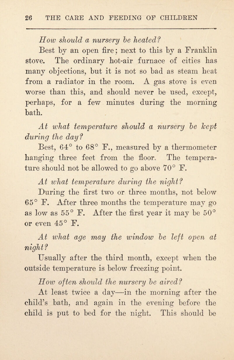 How should a nursery he heated? Best by an open fire ; next to this by a Franklin stove. The ordinary hot-air furnace of cities has many objections, but it is not so bad as steam heat from a radiator in the room. A gas stove is even worse than this, and should never be used, except, perhaps, for a few minutes during the morning bath. At what temperature should a nursery he kept during the day ? Best, 64° to 68° F., measured by a thermometer hanging three feet from the floor. The tempera¬ ture should not be allowed to go above 70° F. At what temperature during the night? During the first two or three months, not below 65° F. After three months the temperature may go as low as 55° F. After the first year it may be 50° or even 45° F. At what age may the window he left open at night? Usually after the third month, except when the outside temperature is below freezing point. How often should the nursery he aired? At least twice a day—in the morning after the child’s bath, and again in the evening before the child is put to bed for the night. This should be