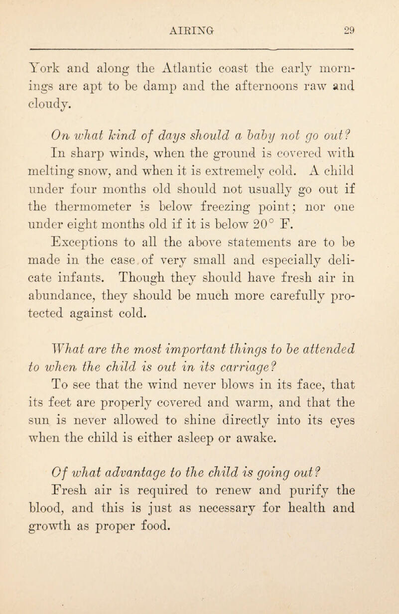 York and along the Atlantic coast the early morn¬ ings are apt to be damp and the afternoons raw and cloudy. On what hind of days should a baby not go out? In sharp winds, when the ground is covered with melting snow, and when it is extremely cold. A child under four months old should not usually go out if the thermometer is below freezing point; nor one under eight months old if it is below 20° F. Exceptions to all the above statements are to be made in the case of very small and especially deli¬ cate infants. Though they should have fresh air in abundance, they should be much more carefully pro¬ tected against cold. What are the most important things to he attended to when the child is out in its carriage ? To see that the wind never blows in its face, that its feet are properly covered and warm, and that the sun is never allowed to shine directly into its eyes when the child is either asleep or awake. Of what advantage to the child is going out ? Fresh air is required to renew and purify the blood, and this is just as necessary for health and growth as proper food.