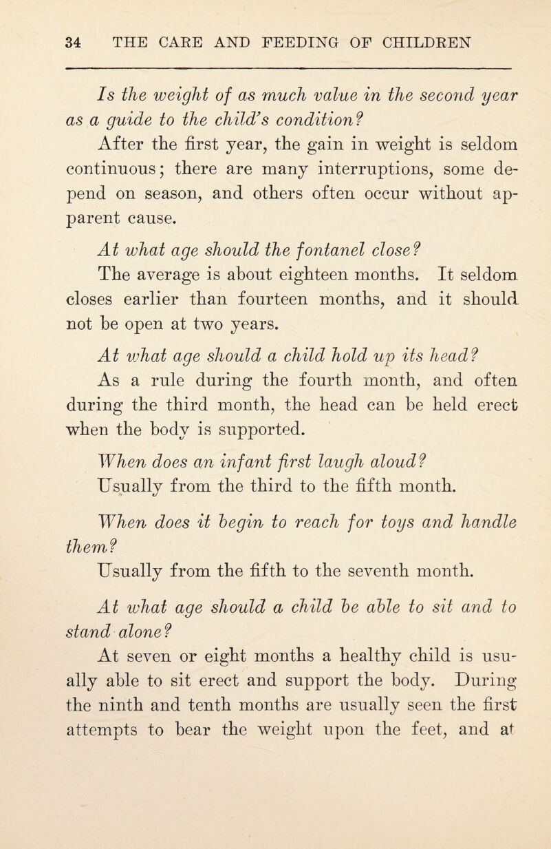 Is the weight of as much value in the second year as a guide to the child's condition ? After the first year, the gain in weight is seldom continuous; there are many interruptions, some de¬ pend on season, and others often occur without ap¬ parent cause. At what age should the fontanel close ? The average is about eighteen months. It seldom closes earlier than fourteen months, and it should not he open at two years. At what age should a child hold up its head ? As a rule during the fourth month, and often during the third month, the head can he held erect when the body is supported. When does an infant first laugh aloud? Usually from the third to the fifth month. 1/ When does it begin to reach for toys and handle them? Usually from the fifth to the seventh month. At what age should a child be able to sit and to stand alone? At seven or eight months a healthy child is usu¬ ally able to sit erect and support the body. During the ninth and tenth months are usually seen the first attempts to bear the weight upon the feet, and at