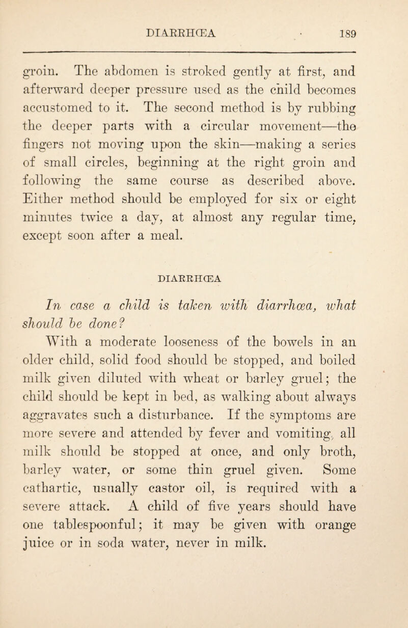 groin. The abdomen is stroked gently at first, and afterward deeper pressure used as the child becomes accustomed to it. The second method is by rubbing the deeper parts with a circular movement—the fingers not moving upon the skin—making a series of small circles, beginning at the right groin and following the same course as described above. Either method should be employed for six or eight minutes twice a day, at almost any regular time, except soon after a meal. DIARRHCEA In case a child is taken with diarrhoea, what should he done ? With a moderate looseness of the bowels in an older child, solid food should be stopped, and boiled milk given diluted with wheat or barley gruel; the child should he kept in bed, as walking about always aggravates such a disturbance. If the symptoms are more severe and attended by fever and vomiting, all milk should be stopped at once, and only broth, barley water, or some thin gruel given. Some cathartic, usually castor oil, is required with a severe attack. A child of five years should have one tablespoonful; it may be given with orange juice or in soda water, never in milk.