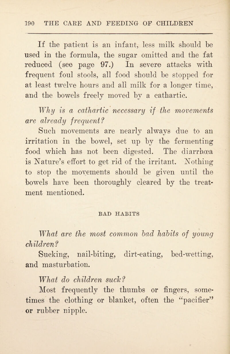 If the patient is an infant, less milk should be used in the formula, the sugar omitted and the fat reduced (see page 97.) In severe attacks with frequent foul stools, all food should he stopped for at least twelve hours and all milk for a longer time, and the bowels freely moved hv a cathartic. Why is a cathartic necessary if the movements are already frequent? Such movements are nearly always due to an irritation in the bowel, set up by the fermenting food which has not been digested. The diarrhoea is Nature’s effort to get rid of the irritant, nothing to stop the movements should be given until the bowels have been thoroughly cleared by the treat¬ ment mentioned. BAD HABITS What are the most common load habits of young children f Sucking, nail-biting, dirt-eating, bed-wetting, and masturbation. What do children suck? Most frequently the thumbs or fingers, some¬ times the clothing or blanket, often the “pacifier” or rubber nipple.