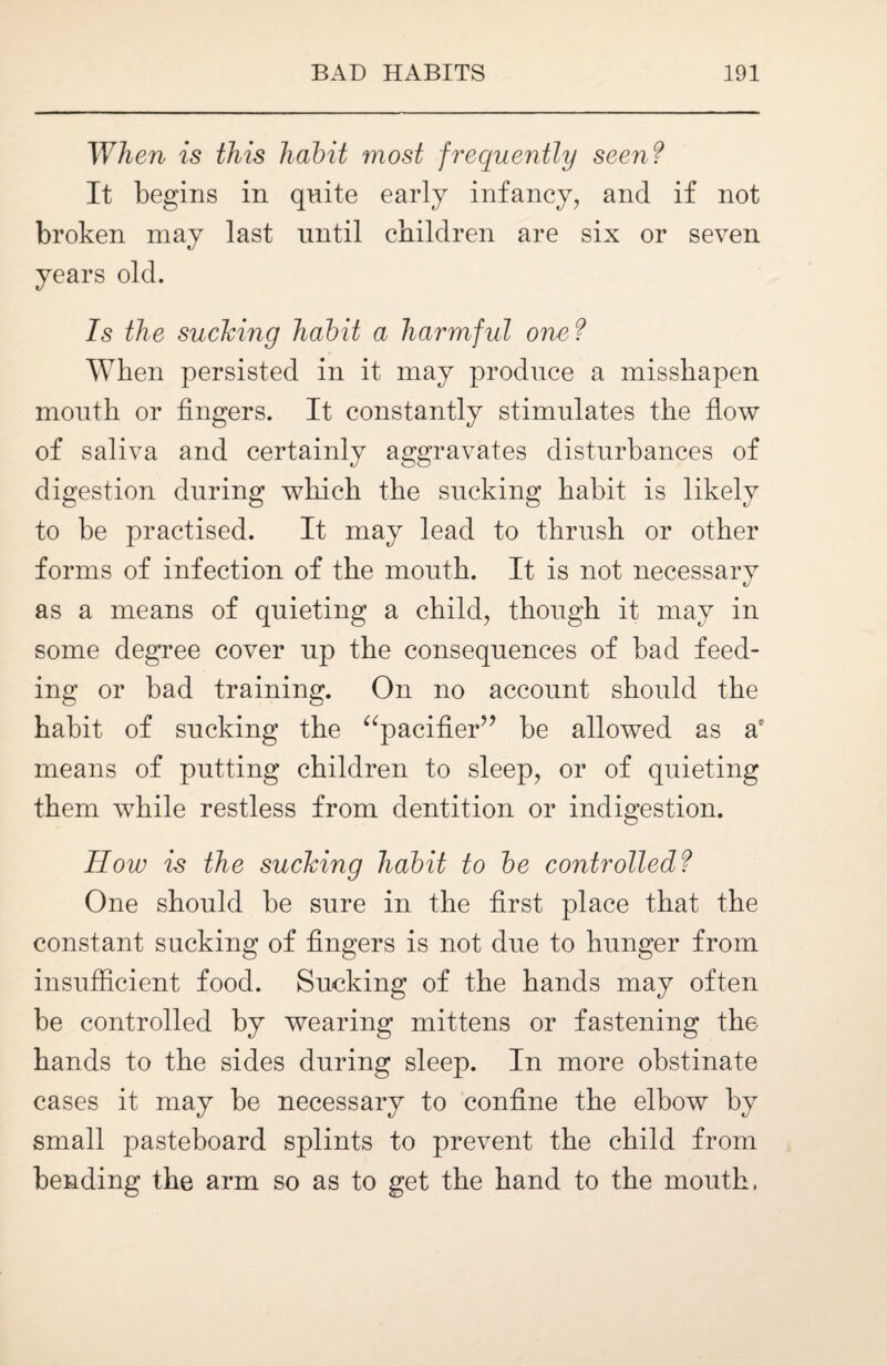 When is this habit most frequently seen? It begins in quite early infancy, and if not broken may last until children are six or seven years old. Is the sucking habit a harmful one ? When persisted in it may produce a misshapen mouth or fingers. It constantly stimulates the flow of saliva and certainly aggravates disturbances of digestion during which the sucking habit is likely to be practised. It may lead to thrush or other forms of infection of the mouth. It is not necessary as a means of quieting a child, though it may in some degree cover up the consequences of bad feed¬ ing or bad training. On no account should the habit of sucking the “pacifier” be allowed as a: means of putting children to sleep, or of quieting them while restless from dentition or indigestion. How is the sucking habit to be controlledf One should be sure in the first place that the constant sucking of fingers is not due to hunger from insufficient food. Sucking of the hands may often be controlled by wearing mittens or fastening the hands to the sides during sleep. In more obstinate cases it may be necessary to confine the elbow by small pasteboard splints to prevent the child from bending the arm so as to get the hand to the mouth,