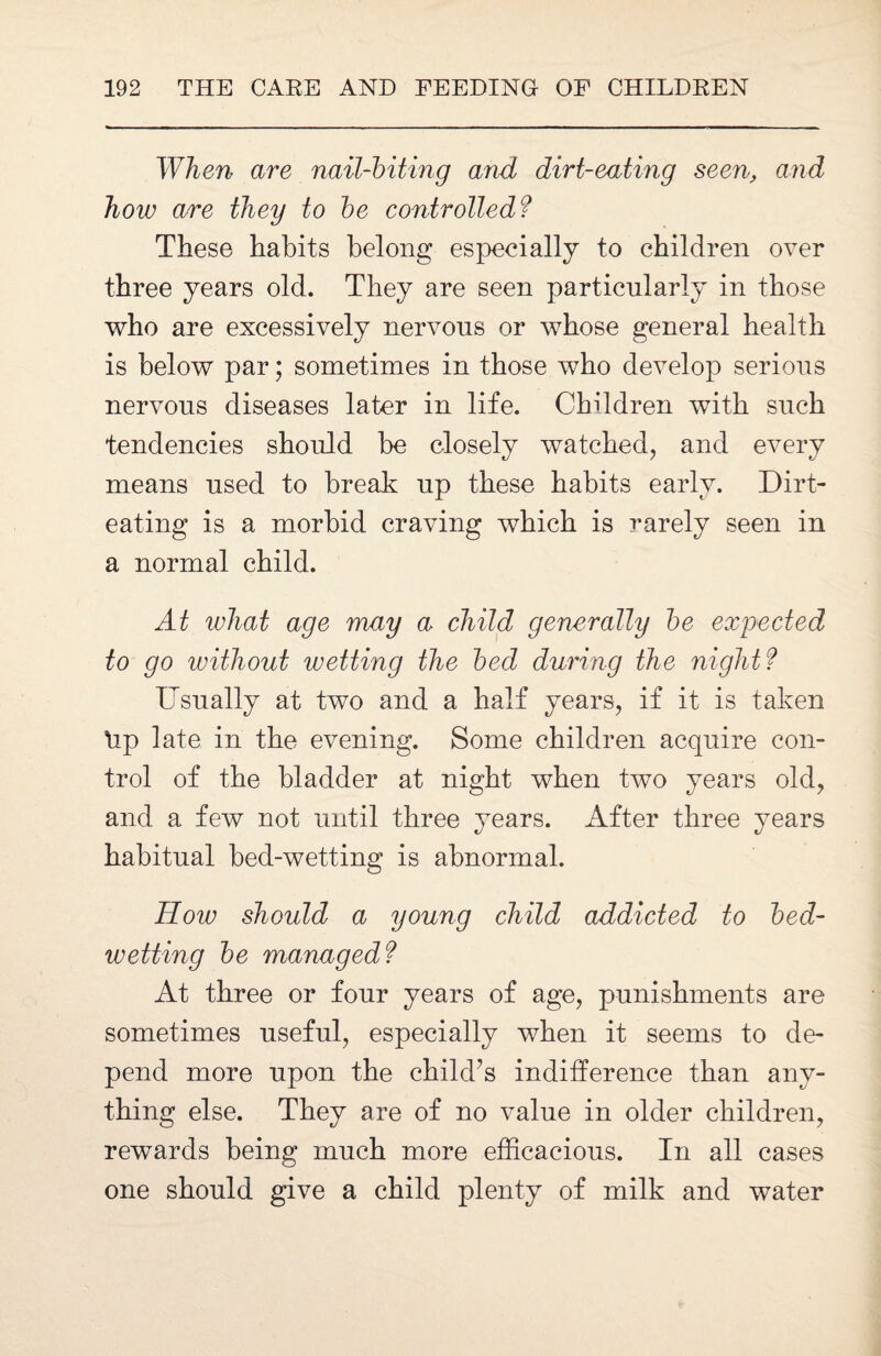 When are nail-biting and dirt-eating seen, and how are they to be controlled? These habits belong especially to children over three years old. They are seen particularly in those who are excessively nervous or whose general health is below par; sometimes in those who develop serious nervous diseases later in life. Children with such tendencies should be closely watched, and every means used to break up these habits early. Dirt- eating is a morbid craving which is rarely seen in a normal child. At what age may a child generally be expected to go without wetting the bed during the nightf Usually at two and a half years, if it is taken tip late in the evening. Some children acquire con¬ trol of the bladder at night when two years old, and a few not until three years. After three years habitual bed-wetting is abnormal. How should a young child addicted to bed¬ wetting be managed? At three or four years of age, punishments are sometimes useful, especially when it seems to de¬ pend more upon the child’s indifference than any¬ thing else. They are of no value in older children, rewards being much more efficacious. In all cases one should give a child plenty of milk and water