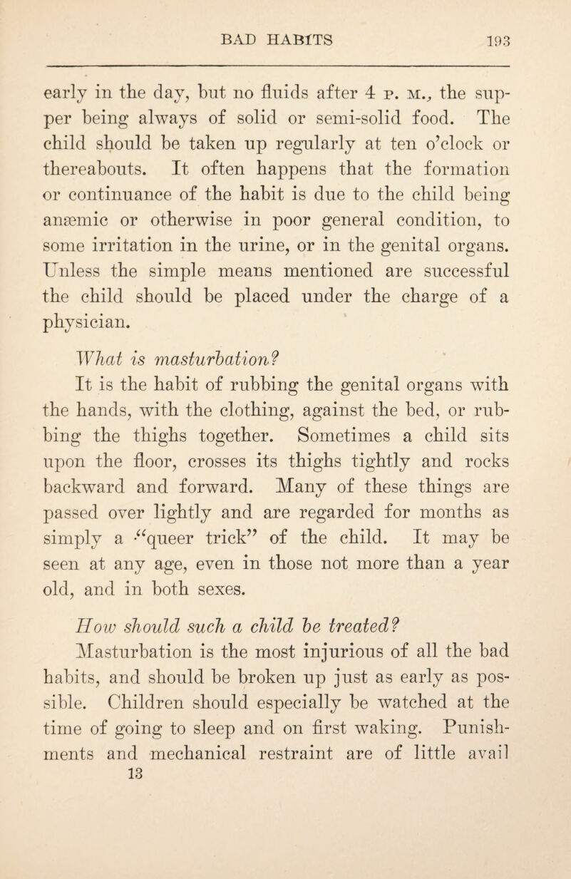 early in the day, but no fluids after 4 p. m., the sup¬ per being always of solid or semi-solid food. The child should be taken up regularly at ten o’clock or thereabouts. It often happens that the formation or continuance of the habit is due to the child being ansemic or otherwise in poor general condition, to some irritation in the urine, or in the genital organs. Unless the simple means mentioned are successful the child should be placed under the charge of a physician. What is masturbation? It is the habit of rubbing the genital organs with the hands, with the clothing, against the bed, or rub¬ bing the thighs together. Sometimes a child sits upon the floor, crosses its thighs tightly and rocks backward and forward. Many of these things are passed over lightly and are regarded for months as simply a “queer trick” of the child. It may be seen at any age, even in those not more than a year old, and in both sexes. How should such a child be treated? Masturbation is the most injurious of all the bad habits, and should be broken up just as early as pos¬ sible. Children should especially be watched at the time of going to sleep and on first waking. Punish¬ ments and mechanical restraint are of little avail 13