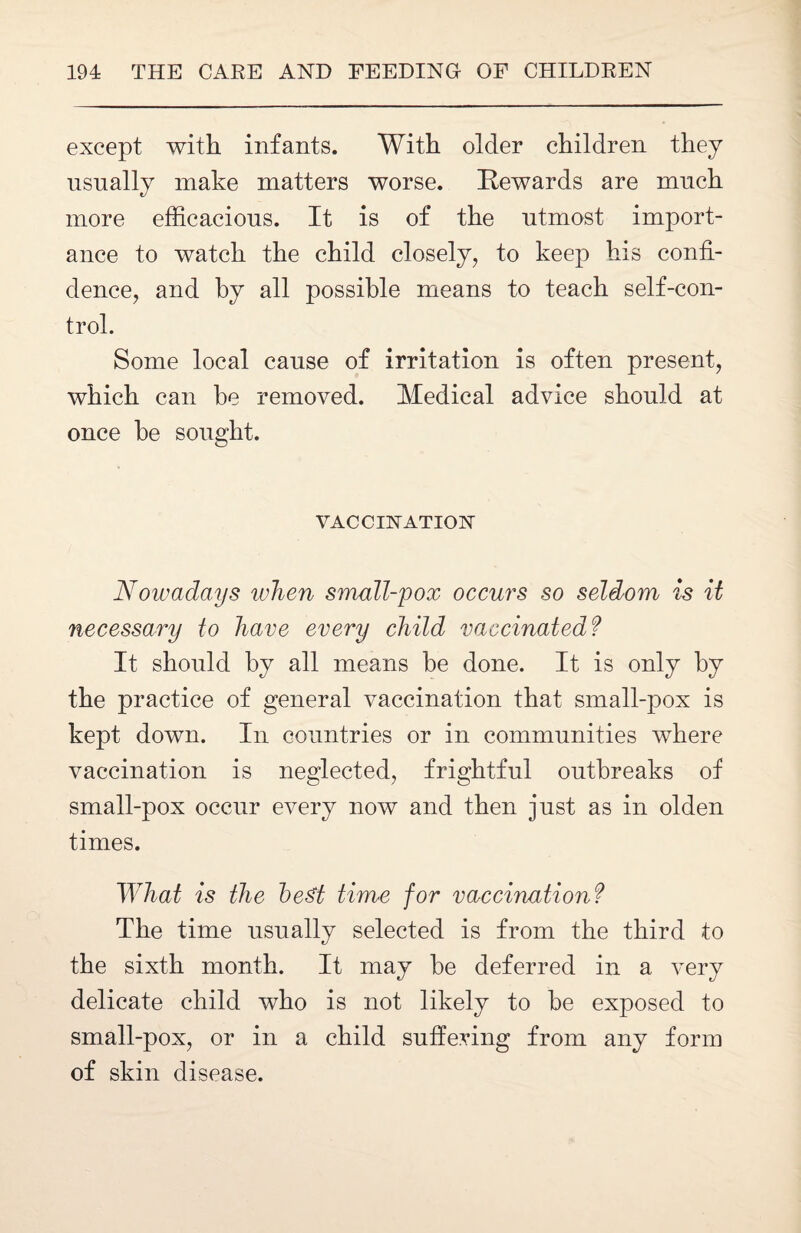 except with infants. With older children they usually make matters worse. Rewards are much more efficacious. It is of the utmost import¬ ance to watch the child closely, to keep his confi¬ dence, and by all possible means to teach self-con¬ trol. Some local cause of irritation is often present, which can he removed. Medical advice should at once he sought. VACCINATION Nowadays when small-pox occurs so seldom is it necessary to have every child vaccinated? It should by all means be done. It is only by the practice of general vaccination that small-pox is kept down. In countries or in communities where vaccination is neglected, frightful outbreaks of small-pox occur every now and then just as in olden times. What is the best time for vaccination? The time usually selected is from the third to the sixth month. It may be deferred in a very delicate child who is not likely to be exposed to small-pox, or in a child suffering from any form of skin disease.