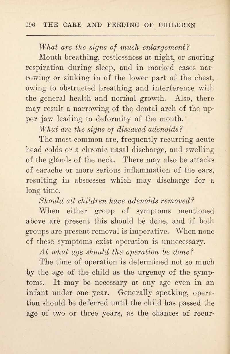 What are the signs of much enlargement? Month breathing, restlessness at night, or snoring respiration during sleep, and in marked cases nar¬ rowing or sinking in of the lower part of the chest, owing to obstructed breathing and interference with the general health and normal growth. Also, there may result a narrowing of the dental arch of the up¬ per jaw leading to deformity of the mouth. What are the signs of diseased adenoids? The most common are, frequently recurring acute head colds or a chronic nasal discharge, and swelling of the glands of the neck. There may also be attacks of earache or more serious inflammation of the ears, resulting in abscesses which may discharge for a long time. Should all children have adenoids removed? When either group of symptoms mentioned above are present this should be done, and if both groups are present removal is imperative. When none of these symptoms exist operation is unnecessary. At what age should the operation he done? The time of operation is determined not so much by the age of the child as the urgency of the symp¬ toms. It may be necessary at any age even in an infant under one year. Generally speaking, opera¬ tion should be deferred until the child has passed the age of two or three years, as the chances of recur-