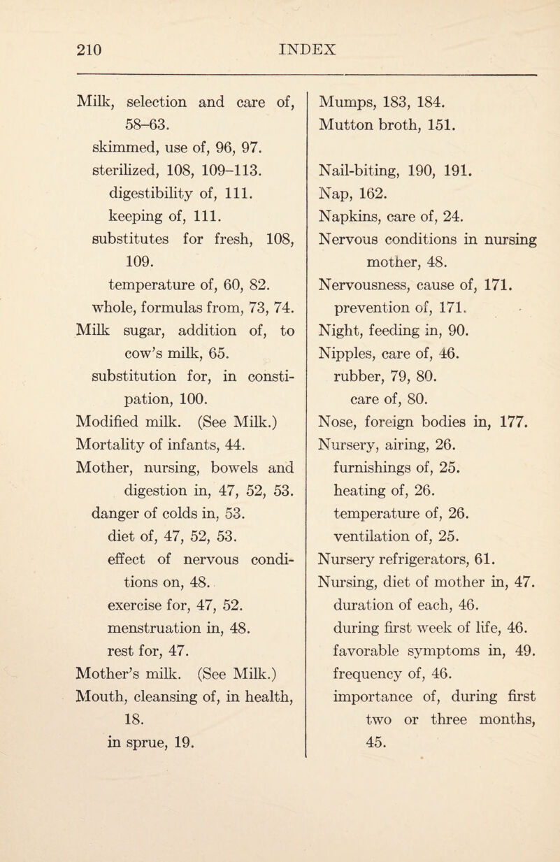 Milk, selection and care of, 58-63. skimmed, use of, 96, 97. sterilized, 108, 109-113. digestibility of, 111. keeping of, 111. substitutes for fresh, 108, 109. temperature of, 60, 82. whole, formulas from, 73, 74. Milk sugar, addition of, to cow's milk, 65. substitution for, in consti¬ pation, 100. Modified milk. (See Milk.) Mortality of infants, 44. Mother, nursing, bowels and digestion in, 47, 52, 53. danger of colds in, 53. diet of, 47, 52, 53. effect of nervous condi¬ tions on, 48. exercise for, 47, 52. menstruation in, 48. rest for, 47. Mother's milk. (See Milk.) Mouth, cleansing of, in health, 18. in sprue, 19. Mumps, 183, 184. Mutton broth, 151. Nail-biting, 190, 191. Nap, 162. Napkins, care of, 24. Nervous conditions in nursing mother, 48. Nervousness, cause of, 171. prevention of, 171. Night, feeding in, 90. Nipples, care of, 46. rubber, 79, 80. care of, 80. Nose, foreign bodies in, 177. Nursery, airing, 26. furnishings of, 25. heating of, 26. temperature of, 26. ventilation of, 25. Nursery refrigerators, 61. Nursing, diet of mother in, 47. duration of each, 46. during first week of life, 46. favorable symptoms in, 49. frequency of, 46. importance of, during first two or three months, 45.