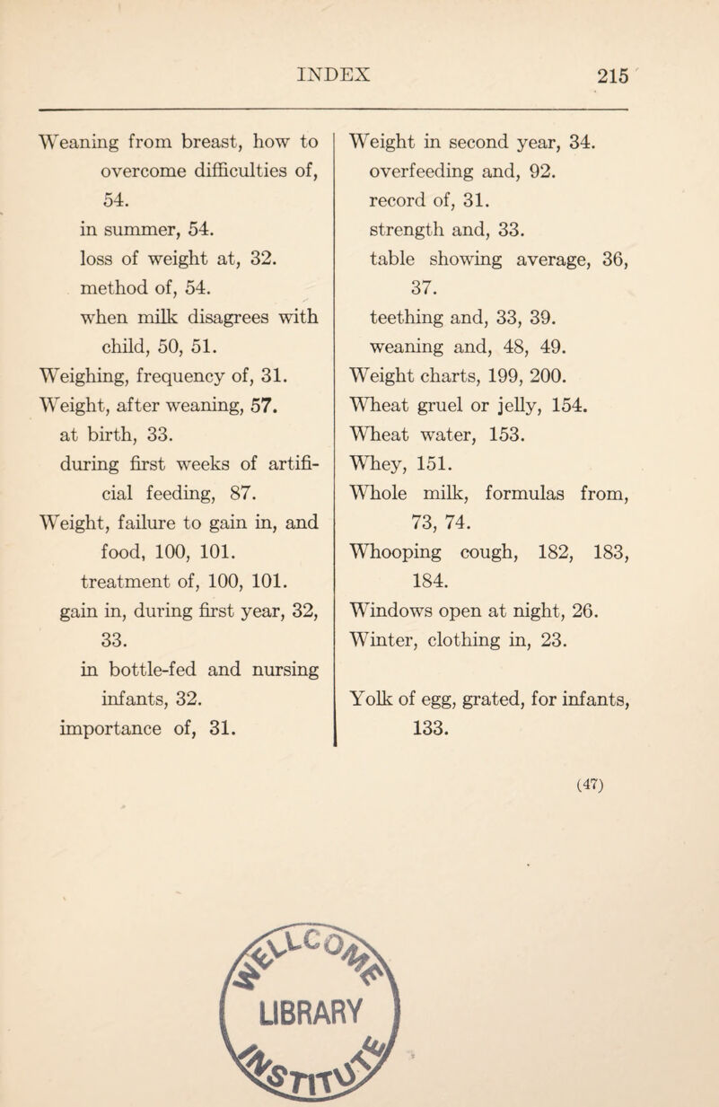 Weaning from breast, how to overcome difficulties of, 54. in summer, 54. loss of weight at, 32. method of, 54. when milk disagrees with child, 50, 51. Weighing, frequency of, 31. Weight, after weaning, 57. at birth, 33. during first weeks of artifi¬ cial feeding, 87. Weight, failure to gain in, and food, 100, 101. treatment of, 100, 101. gain in, during first year, 32, 33. in bottle-fed and nursing infants, 32. importance of, 31. Weight in second year, 34. overfeeding and, 92. record of, 31. strength and, 33. table showing average, 36, 37. teething and, 33, 39. weaning and, 48, 49. Weight charts, 199, 200. Wheat gruel or jelly, 154. Wheat water, 153. Whey, 151. Whole milk, formulas from, 73, 74. Whooping cough, 182, 183, 184. Windows open at night, 26. Winter, clothing in, 23. Yolk of egg, grated, for infants, 133. (47) LIBRARY
