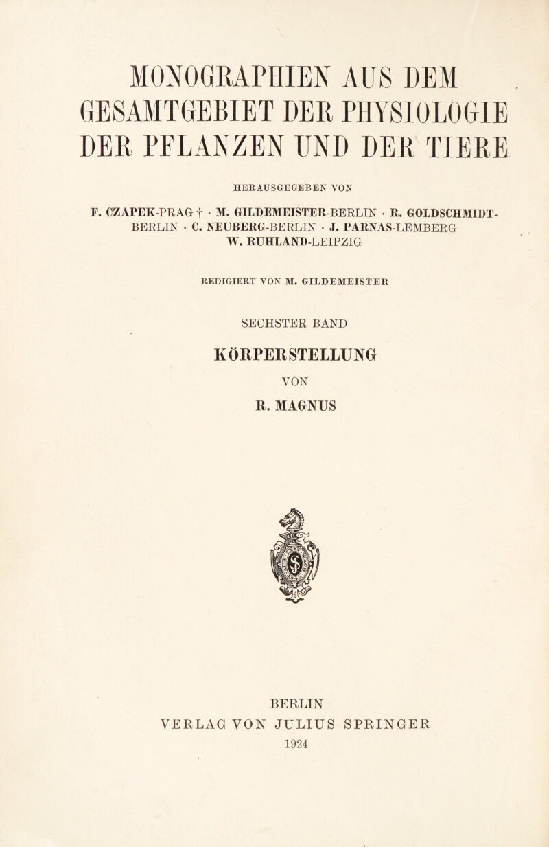 MONOGRAPHIEN AUS DEM GESAMTGEBIET DER PHYSIOLOGIE DER PFLANZEN UND DER TIERE HERAUSGEGEBEN VON F. CZAPEK-PRAG f * M. GILDEMEISTER-BERLIN • R. GOLDSCHMIDT¬ BERLIN • C. NEUBERG-BERLIN • J. PARNAS-LEMBERG W. RUHLAND-LEIPZIG REDIGIERT VON M. GILDEMEISTER SECHSTER BAND KÖRPERSTELLUNG VON JL MAGNUS BERLIN VERLAG VON JULIUS SPRINGER 1924