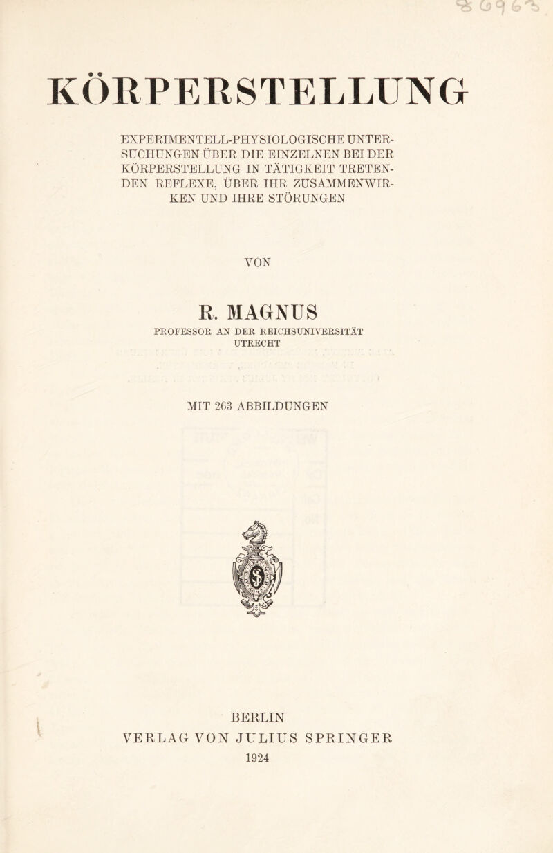 • « k( >RP ERSTELLUNG EXPERIMENTELL-PHYSIOLOGISCHE UNTER¬ SUCHUNGEN ÜBER DIE EINZELNEN BEI DER KÖRPERSTELLUNG IN TÄTIGKEIT TRETEN¬ DEN REFLEXE, ÜBER IHR ZUSAMMENWIR¬ KEN UND IHRE STÖRUNGEN VON R. MAGNUS PROFESSOR AN DER REICHSUNIVERSITÄT UTRECHT MIT 263 ABBILDUNGEN BERLIN VERLAG VON JULIUS SPRINGER 1924