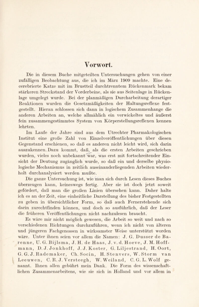 Die in diesem Buche mitgeteilten Untersuchungen gehen von einer zufälligen Beobachtung aus, die ich im März 1909 machte. Eine de- cerebrierte Katze mit im Brustteil durchtrenntem Bückenmark bekam stärkeren Streckstand der Vorderbeine, als sie aus Seitenlage in Rücken¬ lage umgelegt wurde. Bei der planmäßigen Durcharbeitung derartiger Reaktionen wurden die Gesetzmäßigkeiten der Haltungsreflexe fest¬ gestellt. Hieran schlossen sich dann in logischem Zusammenhänge die anderen Arbeiten an, welche allmählich ein verwickeltes und äußerst fein zusammengestimmtes System von Körper Stellungsreflexen kennen lehrten. Im Laufe der Jahre sind aus dem Utrechter Pharmakologischen Institut eine große Zahl von Einzelveröffentlichungen über diesen Gegenstand erschienen, so daß es anderen nicht leicht wird, sich darin auszukennen. Dazu kommt, daß, als die ersten Arbeiten geschrieben wurden, vieles noch unbekannt war, was erst mit fortschreitender Ein¬ sicht der Deutung zugänglich wurde, so daß ein und derselbe physio¬ logische Mechanismus in zeitlich auseinanderliegenden Arbeiten wieder¬ holt durchanalysiert werden mußte. Die ganze Untersuchung ist, wie man sich durch Lesen dieses Buches überzeugen kann, keineswegs fertig. Aber sie ist doch jetzt soweit gefördert, daß man die großen Linien übersehen kann. Daher halte ich es an der Zeit, eine einheitliche Darstellung des bisher Festgestellten zu geben in übersichtlicher Form, so daß auch Fernerstehende sich darin zurechtfinden können, und doch so ausführlich, daß der Leser die früheren Veröffentlichungen nicht nachzulesen braucht. Es wäre mir nicht möglich gewesen, die Arbeit so weit und nach so verschiedenen Richtungen durchzuführen, wenn ich nicht von älteren und jüngeren Fachgenossen in wirksamster Weise unterstützt worden wäre. Unter ihnen seien vor allem die Namen: J. G. Dusser de Ba- renne, U. G. Bijlsma, J. H. de Haas, J. v. d. Hoeve, J. M. Hoff- mann, D. J. Jonkhoff, J. J. Koster, G. Liljestrand, H. Oort, G. G. J. Rademaker, Ch. Socin, H. Stenvers, W. Storm van Leeuwen, C. R. J. Versteegh, W. Weiland, C. G. L. Wolf ge¬ nannt. Ihnen allen gebührt mein Dank. Die Form des wissenschaft¬ lichen Zusammenarbeitens, wie sie sich in Holland und vor allem in