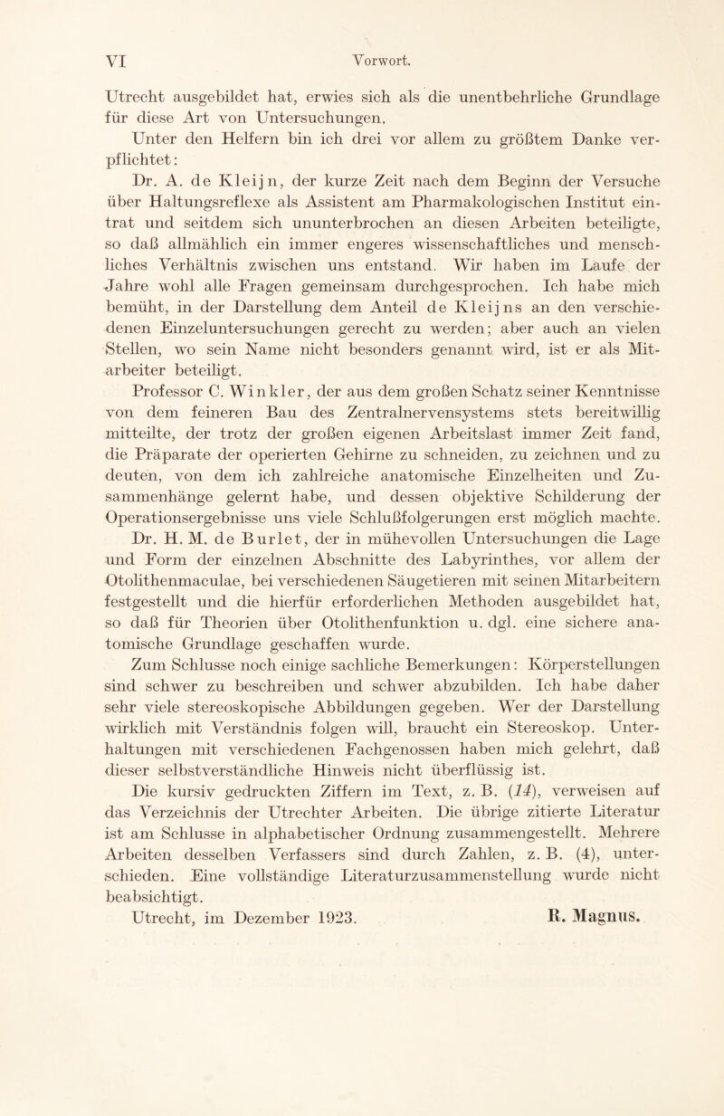 Utrecht ausgebildet hat, erwies sich als die unentbehrliche Grundlage für diese Art von Untersuchungen. Unter den Helfern bin ich drei vor allem zu größtem Danke ver¬ pflichtet : Dr. A. de Kleijn, der kurze Zeit nach dem Beginn der Versuche über Haltungsreflexe als Assistent am Pharmakologischen Institut ein¬ trat und seitdem sich ununterbrochen an diesen Arbeiten beteiligte, so daß allmählich ein immer engeres wissenschaftliches und mensch¬ liches Verhältnis zwischen uns entstand. Wir haben im Laufe der Jahre wohl alle Fragen gemeinsam durchgesprochen. Ich habe mich bemüht, in der Darstellung dem Anteil de Kleijns an den verschie¬ denen Einzeluntersuchungen gerecht zu werden; aber auch an vielen Stellen, wo sein Name nicht besonders genannt wird, ist er als Mit¬ arbeiter beteiligt. Professor C. Winkler, der aus dem großen Schatz seiner Kenntnisse von dem feineren Bau des Zentralnervensystems stets bereitwillig mitteilte, der trotz der großen eigenen Arbeitslast immer Zeit fand, die Präparate der operierten Gehirne zu schneiden, zu zeichnen und zu deuten, von dem ich zahlreiche anatomische Einzelheiten und Zu¬ sammenhänge gelernt habe, und dessen objektive Schilderung der Operationsergebnisse uns viele Schlußfolgerungen erst möglich machte. Dr. H. M. de Burlet, der in mühevollen Untersuchungen die Lage und Form der einzelnen Abschnitte des Labyrinthes, vor allem der Otolithenmaculae, bei verschiedenen Säugetieren mit seinen Mitarbeitern festgestellt und die hierfür erforderlichen Methoden ausgebildet hat, so daß für Theorien über Otolithenfunktion u. dgl. eine sichere ana¬ tomische Grundlage geschaffen wurde. Zum Schlüsse noch einige sachliche Bemerkungen: Körperstellungen sind schwer zu beschreiben und schwer abzubilden. Ich habe daher sehr viele stereoskopische Abbildungen gegeben. Wer der Darstellung wirklich mit Verständnis folgen will, braucht ein Stereoskop. Unter¬ haltungen mit verschiedenen Fachgenossen haben mich gelehrt, daß dieser selbstverständliche Hinweis nicht überflüssig ist. Die kursiv gedruckten Ziffern im Text, z. B. (14), verweisen auf das Verzeichnis der Utrechter Arbeiten. Die übrige zitierte Literatur ist am Schlüsse in alphabetischer Ordnung zusammengestellt. Mehrere Arbeiten desselben Verfassers sind durch Zahlen, z. B. (4), unter¬ schieden. Eine vollständige Literaturzusammenstellung wurde nicht beabsichtigt. Utrecht, im Dezember 1923. R. Magnus.