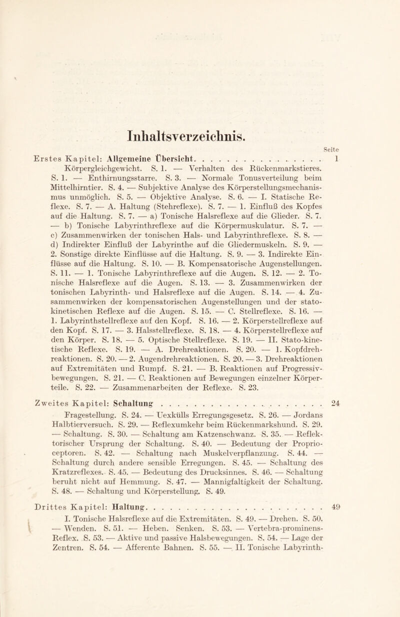 Inhaltsverzeichnis. Erstes Kapitel: Allgemeine Übersicht. Körpergleichgewicht. S. 1. — Verhalten des Rückenmarkstieres. S. 1. — Enthirnungsstarre. S. 3. — Normale Tonusverteilung beim Mittelhirntier. S. 4. — Subjektive Analyse des Körperstellungsmechanis¬ mus unmöglich. S. 5. — Objektive Analyse. S. 6. — I. Statische Re¬ flexe. S. 7. — A. Haltung (Stehreflexe). S. 7. — 1. Einfluß des Kopfes auf die Haltung. S. 7. — a) Tonische Halsreflexe auf die Glieder. S. 7. -— b) Tonische Labyrinthreflexe auf die Körpermuskulatur. S. 7. — c) Zusammenwirken der tonischen Hals- und Labvrinthreflexe. S. 8. — d) Indirekter Einfluß der Labyrinthe auf die Gliedermuskeln. S. 9. — 2. Sonstige direkte Einflüsse auf die Haltung. S. 9. — 3. Indirekte Ein¬ flüsse auf die Haltung. S. 10. — B. Kompensatorische Augenstellungen. S. 11. — 1. Tonische Labyrinthreflexe auf die Augen. S. 12. — 2. To¬ nische Halsreflexe auf die Augen. S. 13. — 3. Zusammenwirken der tonischen Labyrinth- und Halsreflexe auf die Augen. S. 14. — 4. Zu¬ sammenwirken der kompensatorischen Augenstellungen und der stato- kinetischen Reflexe auf die Augen. S. 15. — 0. Stellreflexe. S. 16. — 1. Labyrinthstellreflexe auf den Kopf. S. 16. — 2. Körperstellreflexe auf den Kopf. S. 17. — 3. Halsstellreflexe. S. 18. — 4. Körperstellreflexe auf den Körper. S. 18. — 5. Optische Stellreflexe. S. 19. — II. Stato-kine- tische Reflexe. S. 19. — A. Drehreaktionen. S. 20. — 1. Kopfdreh¬ reaktionen. S. 20. — 2. Augendrehreaktionen. S. 20. — 3. Drehreaktionen auf Extremitäten und Rumpf. S. 21. — B. Reaktionen auf Progressiv¬ bewegungen. S. 21. — C. Reaktionen auf Bewegungen einzelner Körper¬ teile. S. 22. — Zusammenarbeiten der Reflexe. S. 23. Zweites Kapitel: Schaltung... Fragestellung. S. 24. — Uexkülls Erregungsgesetz. S. 26. — Jordans Halbtierversuch. S. 29. — Reflexumkehr beim Rückenmarkshund. S. 29. — Schaltung. S. 30. — Schaltung am Katzenschwanz. S. 35. — Reflek¬ torischer Ursprung der Schaltung. S. 40. — Bedeutung der Proprio- ceptoren. S. 42. — Schaltung nach Muskelverpflanzung. S. 44. — Schaltung durch andere sensible Erregungen. S. 45. -— Schaltung des Kratzreflexes. S. 45. — Bedeutung des Drucksinnes. S. 46. — Schaltung beruht nicht auf Hemmung. S. 47. — Mannigfaltigkeit der Schaltung. S. 48. — Schaltung und Körperstellung. S. 49. Drittes Kapitel: Haltung. I. Tonische Halsreflexe auf die Extremitäten. S. 49. — Drehen. S. 50. — Wenden. S. 51. — Heben. Senken. S. 53. — Vertebra-prominens- Reflex. S. 53. — Aktive und passive Halsbewegungen. S. 54. — Lage der Zentren. S. 54. — Afferente Bahnen. S. 55. — II. Tonische Labyrinth-