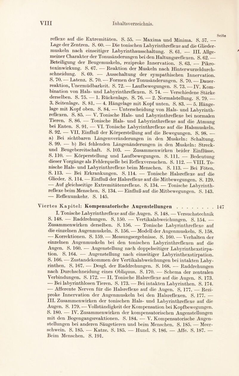 reflexe auf die Extremitäten. S. 55. — Maxima und Minima. S. 57. — Lage der Zentren. S. 60. — Die tonischen Labyrinthreflexe auf die Glieder¬ muskeln nach einseitiger Labyrinthausschaltung. S. 61. — III. Allge¬ meiner Charakter der Tonusänderungen bei den Haltungsreflexen. S. 62._ Beteiligung der Beugemuskeln, reziproke Innervation. S. 63. — Pikro¬ toxinwirkung. S. 67. — Reaktion der Muskeln nach Hinterwurzeldurch¬ schneidung. S. 69. • Ausschaltung der sympathischen Innervation. S* 70. — Latenz. S. 70. ■— Formen der Tonusänderungen. S. 70. — Dauer¬ reaktion, Unermüdbarkeit. S. 72. —Laufbewegungen. S. 73. —IV. Kom¬ bination von Hals- und Labyrinthreflexen. S. 74. — Verschiedene Stärke derselben. S. 75. — 1. Rückenlage. S. 76. — 2. Normalstellung. S. 79. — 3. Seitenlage. S. 81. — 4. Hängelage mit Kopf unten. S. 83. — 5. Hänge¬ lage mit Kopf oben. S. 84. •— Unterscheidung von Hals- und Labyrinth- reflexen. S. 85. — V. Tonische Hals- und Labyrinthreflexe bei normalen Tieren. S. 86. — Tonische Hals- und Labyrinthreflexe auf die Atmung bei Enten. S. 91. — VI. Tonische Labyrinthreflexe auf die Halsmuskeln. S- 92. -— VII. Einfluß der Körperstellung auf die Bewegungen. S. 98. — a) Bei sichtbaren Längenveränderungen in den Muskeln: Schaltung. S. 99. — b) Bei fehlenden Längenänderungen in den Muskeln: Streck- und Beugebereitschaft. S. 103. — Zusammenwirken beider Einflüsse. S. 110. -— Körperstellung und Laufbewegungen. S. 111. — Bedeutung dieser Vorgänge als Fehlerquelle bei Reflexversuchen. S. 112. — VIII. To¬ nische Hals- und Labyrinthreflexe beim Menschen. S. 113. — Bei Föten. S. 113. -— Bei Erkrankungen. S. 114. — Tonische Halsreflexe auf die Glieder. S. 114. — Einfluß der Halsreflexe auf die Mitbewegungen. S. 129. — Auf gleichseitige Extremitätenreflexe. S. 134. — Tonische Labyrinth¬ reflexe beim Menschen. S. 134. — Einfluß auf die Mitbewegungen. S. 143. — Reflexumkehr. S. 145. Viertes Kapitel: Kompensatorische Augenstelhmgen.147 I. Tonische Labyrinthreflexe auf die Augen. S. 148. — Versuchstechnik S. 148. •—• Raddrehungen. S. 150. — Vertikalabweichungen. S. 154. •— Zusammenwirken derselben. S. 156. — Tonische Labyrinthreflexe auf die einzelnen Augenmuskeln. S. 156.—Modell der Augenmuskeln. S. 158. — Korrektionen. S. 159. — Messungsergebnisse. S. 160. — Verhalten der einzelnen Augenmuskeln bei den tonischen Labyrinthreflexen auf die Augen. S. 160. — Augenstellung nach doppelseitiger Labyrinthexstirpa¬ tion. S. 164. -— Augenstellung nach einseitiger Labyrinthexstirpation. S. 166. — Zustandekommen der Vertikalabweichungen bei intakten Laby¬ rinthen. S. 167. — Desgl. der Raddrehungen. S. 168. — Raddrehungen nach Durchschneidung eines Obliquus. S. 170. — Schema der zentralen Verbindungen. S. 172. — II. Tonische Halsreflexe auf die Augen. S. 173. — Bei labyrinthlosen Tieren. S. 173.—Bei intakten Labyrinthen. S. 174. — Afferente Nerven für die Halsreflexe auf die Augen. S. 177. — Rezi¬ proke Innervation der Augenmuskeln bei den Halsreflexen. S. 177. — III. Zusammenwirken der tonischen Hals- und Labyrinthreflexe auf die Augen. S. 179. — Vollständigkeit der Kompensation bei Kopfbewegungen. S. 180. — IV. Zusammenwirken der kompensatorischen Augenstellungen mit den Bogengangsreaktionen. S. 184. -— V. Kompensatorische Augen¬ stellungen bei anderen Säugetieren und beim Menschen. S. 185. — Meer¬ schwein. S. 185. — Katze. S. 185. — Hund. S. 186. — Affe. S. 187. — Beim Menschen. S. 191.