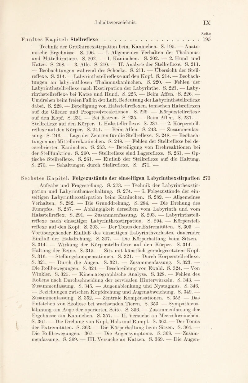 Seite Fünftes Kapitel: Stellreflexe .195 Technik der Großhirnexstirpation beim Kaninchen. S. 195. — Anato¬ mische Ergebnisse. S. 196. — I. Allgemeines Verhalten der Thalamus- und Mittelhirntiere. S. 202. — 1. Kaninchen. S. 202. — 2. Hund und Katze. S. 208. — 3. Affe. S. 210. — II. Analyse der Stellreflexe. S. 211. — Beobachtungen während des Schocks. S. 211. — Übersicht der Stell¬ reflexe. S. 214. — Labyrinthstellreflexe auf den Kopf. S. 214. — Beobach¬ tungen an labyrinthlosen Thalamuskaninchen. S. 220. — Fehlen der Labyrinthstellreflexe nach Exstirpation der Labyrinthe. S. 221. — Laby¬ rinthstellreflexe bei Katze und Hund. S. 225. — Beim Affen. S. 226. — ümdrehen beim freien Fall in der Luft, Bedeutung der Labyrinthstellreflexe dabei. S. 228. — Beteiligung von Halsstellreflexen, tonischen Halsreflexen auf die Glieder und Progressivreaktionen. S. 229. — Körperstellreflexe auf den Kopf. S. 231. — Bei Katzen. S. 235. — Beim Affen. S. 237. — Stellreflexe auf den Körper. 1. Halsstellreflexe. S. 237. — 2. Körperstell¬ reflexe auf den Körper. S. 241. — Beim Affen. S. 243. — Zusammenfas¬ sung. S. 246. — Lage der Zentren für die Stellreflexe. S. 248. — Beobach¬ tungen am Mittelhirnkaninchen. S. 248. — Fehlen der Stellreflexe bei de- cerebrierten Kaninchen. S. 253. — Beteiligung von Drehreaktionen bei der Stellfunktion. S. 260. — Stellreflexe sind Lagereflexe. S. 261. — Op¬ tische Stellreflexe. S. 261. — Einfluß der Stellreflexe auf die Haltung. S. 270. — Schaltungen durch Stellreflexe. S. 271. — Sechstes Kapitel: Folgezustände der einseitigen Labyrinthexstirpation 273 Aufgabe und Fragestellung. S. 273. — Technik der Labyrinthexstir¬ pation und Labyrinthausschaltung. S. 274. — I. Folgezustände der ein¬ seitigen Labyrinthexstirpation beim Kaninchen. S. 282. — Allgemeines Verhalten. S. 282. — Die Grunddrehung. S. 284. — Die Drehung des Rumpfes. S. 287. — Abhängigkeit derselben vom Labyrinth und vom Halsstellreflex. S. 291. — Zusammenfassung. S. 293. — Labyrinthstell¬ reflexe nach einseitiger Labyrinthexstirpation. S. 294. — Körperstell- xeflexe auf den Kopf. S. 303. — Der Tonus der Extremitäten. S. 305. — Vorübergehender Einfluß des einseitigen Labyrinthverlustes, dauernder Einfluß der Halsdrehung. S. 307. — Die Körperhaltung beim Sitzen. S. 314. — Wirkung der Körperstellreflexe auf den Körper. S. 314. — Haltung der Beine. S. 315. — Sitz mit künstlich geradegesetztem Kopf. S. 316. — Stellungskompensationen. S. 321. — Durch Körperstellreflexe. S. 321. — Durch die Augen. S. 321. — Zusammenfassung. S. 323. — Die Rollbewegungen. S. 324. — Beschreibung von Ewald. S. 324. — Von Winkler. S. 325. -—- Kinematographische Analyse. S. 328. — Fehlen des Rollens nach Durchschneidung der cervicalen Hinterwurzeln. S. 343. — Zusammenfassung. S. 345. — Augenablenkung und Nystagmus. S. 346. — Beziehungen zwischen Kopfdrehung und Augenabweichung. S. 349. — Zusammenfassung. S. 352. — Zentrale Kompensationen. S. 352. — Das Entstehen von Skoliose bei wachsenden Tieren. S. 353. — Sympathicus- iähmung am Auge der operierten Seite. S. 356. — Zusammenfassung der Ergebnisse am Kaninchen. S. 357. — II. Versuche an Meerschweinchen. S. 361. — Die Drehung von Kopf, Hals und Rumpf. S. 362. — Der Tonus der Extremitäten. S. 363. — Die Körperhaltung beim Sitzen. S. 364. — Die Rollbewegungen. 367. — Die Augensymptome. S. 368. — Zusam¬ menfassung. S. 369. — III. Versuche an Katzen. S. 369. — Die Augen-