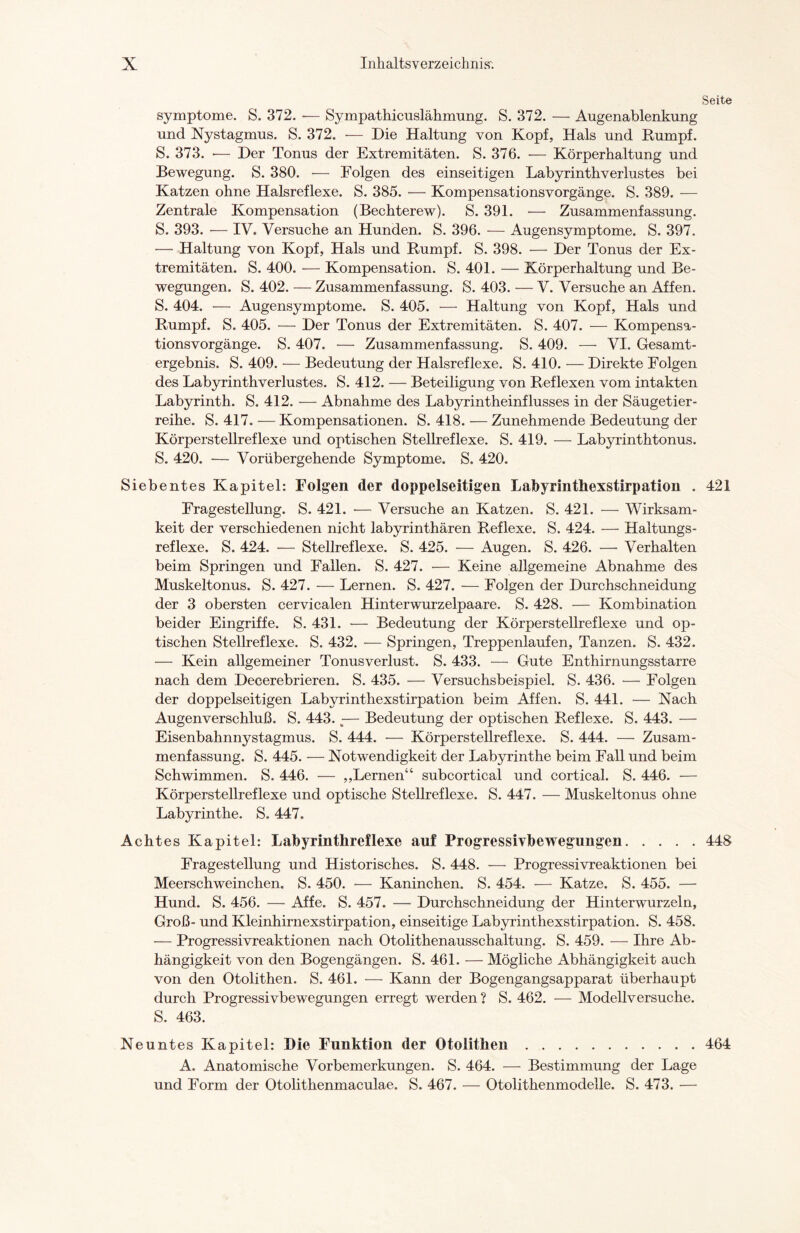 Seite Symptome. S. 372. — Sympathicuslähmung. S. 372. — Augenablenkung und Nystagmus. S. 372. •— Die Haltung von Kopf, Hals und Rumpf. S. 373. •— Der Tonus der Extremitäten. S. 376. — Körperhaltung und Bewegung. S. 380. — Folgen des einseitigen Labyrinthverlustes bei Katzen ohne Halsreflexe. S. 385. — Kompensationsvorgänge. S. 389. — Zentrale Kompensation (Bechterew). S. 391. — Zusammenfassung. S. 393. — IV. Versuche an Hunden. S. 396. — Augensymptome. S. 397. — Haltung von Kopf, Hals und Rumpf. S. 398. — Der Tonus der Ex¬ tremitäten. S. 400. — Kompensation. S. 401. — Körperhaltung und Be¬ wegungen. S. 402. — Zusammenfassung. S. 403. — V. Versuche an Affen. S. 404. — Augensymptome. S. 405. — Haltung von Kopf, Hals und Rumpf. S. 405. — Der Tonus der Extremitäten. S. 407. — Kompensa¬ tionsvorgänge. S. 407. — Zusammenfassung. S. 409. — VI. Gesamt¬ ergebnis. S. 409. — Bedeutung der Halsreflexe. S. 410. — Direkte Folgen des Labyrinthverlustes. S. 412. — Beteiligung von Reflexen vom intakten Labyrinth. S. 412. — Abnahme des Labyrintheinflusses in der Säugetier¬ reihe. S. 417. — Kompensationen. S. 418. ■— Zunehmende Bedeutung der Körperstellreflexe und optischen Stellreflexe. S. 419. — Labyrinthtonus. S. 420. — Vorübergehende Symptome. S. 420. Siebentes Kapitel: Folgen der doppelseitigen Labyrinthexstirpation . 421 Fragestellung. S. 421. •— Versuche an Katzen. S. 421. — Wirksam¬ keit der verschiedenen nicht labyrinthären Reflexe. S. 424. — Haltungs¬ reflexe. S. 424. -— Stellreflexe. S. 425. — Augen. S. 426. — Verhalten beim Springen und Fallen. S. 427. •— Keine allgemeine Abnahme des Muskeltonus. S. 427. — Lernen. S. 427. — Folgen der Durchschneidung der 3 obersten cervicalen Hinterwurzelpaare. S. 428. — Kombination beider Eingriffe. S. 431. •— Bedeutung der Körperstellreflexe und op¬ tischen Stellreflexe. S. 432. — Springen, Treppenlaufen, Tanzen. S. 432. — Kein allgemeiner Tonusverlust. S. 433. — Gute Enthirnungsstarre nach dem Decerebrieren. S. 435. — Versuchsbeispiel. S. 436. — Folgen der doppelseitigen Labyrinthexstirpation beim Affen. S. 441. — Nach Augenverschluß. S. 443.:— Bedeutung der optischen Reflexe. S. 443. — Eisenbahnnystagmus. S. 444. — Körperstellreflexe. S. 444. — Zusam¬ menfassung. S. 445. — Notwendigkeit der Labyrinthe beim Fall und beim Schwimmen. S. 446. — ,,Lernen“ subcortical und cortical. S. 446. — Körperstellreflexe und optische Stellreflexe. S. 447. — Muskeltonus ohne Labyrinthe. S. 447, Acht es Kapitel: Labyrinthreflexe auf Progressivbewegungen.448 Fragestellung und Historisches. S. 448. — Progressivreaktionen bei Meerschweinchen. S. 450. — Kaninchen. S. 454. — Katze. S. 455. — Hund. S. 456. — Affe. S. 457. — Durchschneidung der Hinterwurzeln, Groß- und Kleinhirnexstirpation, einseitige Labyrinthexstirpation. S. 458. — Progressivreaktionen nach Otolithenausschaltung. S. 459. — Ihre Ab¬ hängigkeit von den Bogengängen. S. 461. — Mögliche Abhängigkeit auch von den Otolithen. S. 461. — Kann der Bogengangsapparat überhaupt durch Progressivbewegungen erregt werden ? S. 462. — Modellversuche. S. 463. Neuntes Kapitel: Die Funktion der Otolithen.464 A. Anatomische Vorbemerkungen. S. 464. — Bestimmung der Lage und Form der Otolithenmaculae. S. 467. — Otolithenmodelle. S. 473. —