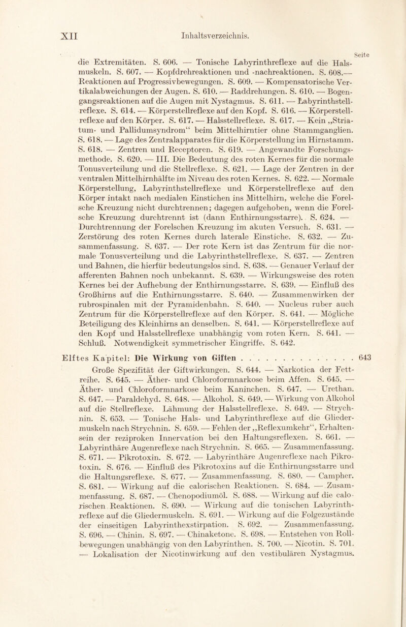 Seite die Extremitäten. S. 606. — Tonische Labyrinthreflexe auf die Hals¬ muskeln. S. 607. — Kopfdrehreaktionen und -nachreaktionen. S. 608.— Reaktionen auf Progressivbewegungen. S. 609. — Kompensatorische Ver¬ tikalabweichungen der Augen. S. 610. — Raddrehungen. S. 610. — Bogen¬ gangsreaktionen auf die Augen mit Nystagmus. S. 611. — Labyrinthstell¬ reflexe. S. 614. — Körperstellreflexe auf den Kopf. S. 616. — Körperstell¬ reflexe auf den Körper. S. 617. •— Halsstellreflexe. S. 617. — Kein „Stria¬ tum- und Pallidumsyndrom“ beim Mittelhirntier ohne Stammganglien. S. 618. — Lage des Zentralapparates für die Körperstellung im Hirnstamm. S. 618. — Zentren und Receptoren. S. 619. — Angewandte Forschungs¬ methode. S. 620. — III. Die Bedeutung des roten Kernes für die normale Tonus Verteilung und die Stellreflexe. S. 621. — Lage der Zentren in der ventralen Mittelhirnhälfte im Niveau des roten Kernes. S. 622. — Normale Körperstellung, Labyrinthstellreflexe und Körperstellreflexe auf den Körper intakt nach medialen Einstichen ins Mittelhirn, welche die Forel- sche Kreuzung nicht durchtrennen; dagegen aufgehoben, wenn die Forel- sche Kreuzung durchtrennt ist (dann Enthirnungsstarre). S. 624. — Durchtrennung der Forelschen Kreuzung im akuten Versuch. S. 631. —- Zerstörung des roten Kernes durch laterale Einstiche. S. 632. — Zu¬ sammenfassung. S. 637. — Der rote Kern ist das Zentrum für die nor¬ male Tonusverteilung und die Labyrinthstellreflexe. S. 637. — Zentren und Bahnen, die hierfür bedeutungslos sind. S. 638. — Genauer Verlauf der afferenten Bahnen noch unbekannt. S. 639. — Wirkungsweise des roten Kernes bei der Aufhebung der Enthirnungsstarre. S. 639. — Einfluß des Großhirns auf die Enthirnungsstarre. S. 640. — Zusammenwirken der rubrospinalen mit der Pyramidenbahn. S. 640. — Nucleus ruber auch Zentrum für die Körperstellreflexe auf den Körper. S. 641. — Mögliche Beteiligung des Kleinhirns an denselben. S. 641. — Körperstellreflexe auf den Kopf und Halsstellreflexe unabhängig vom roten Kern. S. 641. — Schluß. Notwendigkeit symmetrischer Eingriffe. S. 642. Elftes Kapitel: Die Wirkung von Giften.643 Große Spezifität der Giftwirkungen. S. 644. — Narkotica der Fett¬ reihe. S. 645. — Äther- und Chloroformnarkose beim Affen. S. 645. — Äther- und Chloroformnarkose beim Kaninchen. S. 647. — LTrethan. S. 647. — Paraldehyd. S. 648. — Alkohol. S. 649. — Wirkung von Alkohol auf die Stellreflexe. Lähmung der Halsstellreflexe. S. 649. — Strych¬ nin. S. 653. — Tonische Hals- und Labyrinthreflexe auf die Glieder¬ muskeln nach Strychnin. S. 659. — Fehlen der „Reflexumkehr“, Erhalten¬ sein der reziproken Innervation bei den Haltungsreflexen. S. 661. — Labyrinthäre Augenreflexe nach Strychnin. S. 665. — Zusammenfassung. S. 671. — Pikrotoxin. S. 672. — Labyrinthäre Augenreflexe nach Pikro¬ toxin. S. 676. — Einfluß des Pikrotoxins auf die Enthirnungsstarre und die Haltungsreflexe. S. 677. — Zusammenfassung. S. 680. — Campher. S. 681. — Wirkung auf die calorischen Reaktionen. S. 684. — Zusam¬ menfassung. S. 687. — Chenopodiumöl. S. 688. — Wirkung auf die calo- rischen Reaktionen. S. 690. — Wirkung auf die tonischen Labyrinth¬ reflexe auf die Gliedermuskeln. S. 691. — Wirkung auf die Folgezustände der einseitigen Labyrinthexstirpation. S. 692. — Zusammenfassung. S. 696. — Chinin. S. 697. — Chinaketone. S. 698. — Entstehen von Roll¬ bewegungen unabhängig von den Labyrinthen. S. 700.—Nicotin. S. 701. — Lokalisation der Nicotinwirkung auf den vestibulären Nystagmus.