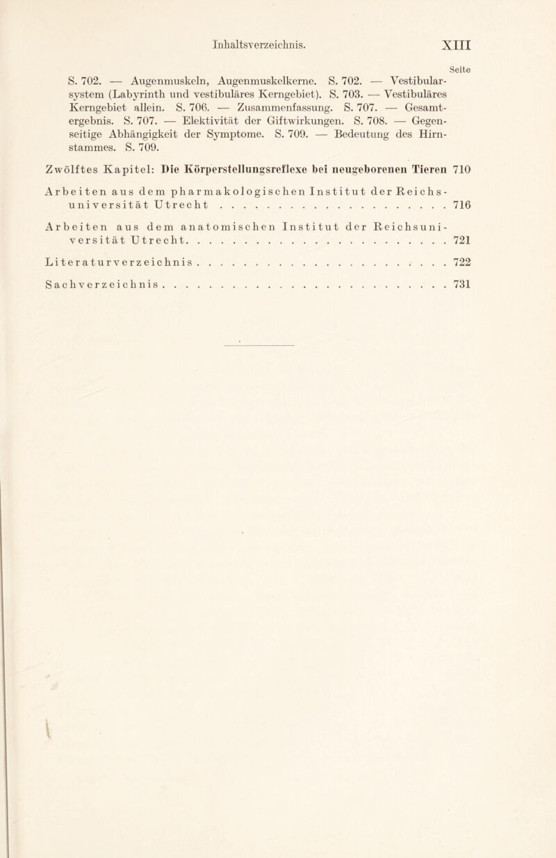 Seite S. 702. — Augenmuskeln, Augenmuskelkerne. S. 702. — Vestibulär - system (Labyrinth und vestibuläres Kerngebiet). S. 703. — Vestibuläres Kerngebiet allein. S. 706. — Zusammenfassung. S. 707. — Gesamt¬ ergebnis. S. 707. — Elektivität der Giftwirkungen. S. 708. — Gegen¬ seitige Abhängigkeit der Symptome. S. 709. — Bedeutung des Hirn¬ stammes. S. 709. Zwölftes Kapitel: Die Körperstellungsreflexe bei neugeborenen Tieren 710 Arbeiten aus dem pharmakologischen Institut der Reichs¬ universität Utrecht.716 Arbeiten aus dem anatomischen Institut der Reichsuni- v e r s i t ä tUtrecht.721 Literaturverzeichnis.722 Sachverzeichnis 731