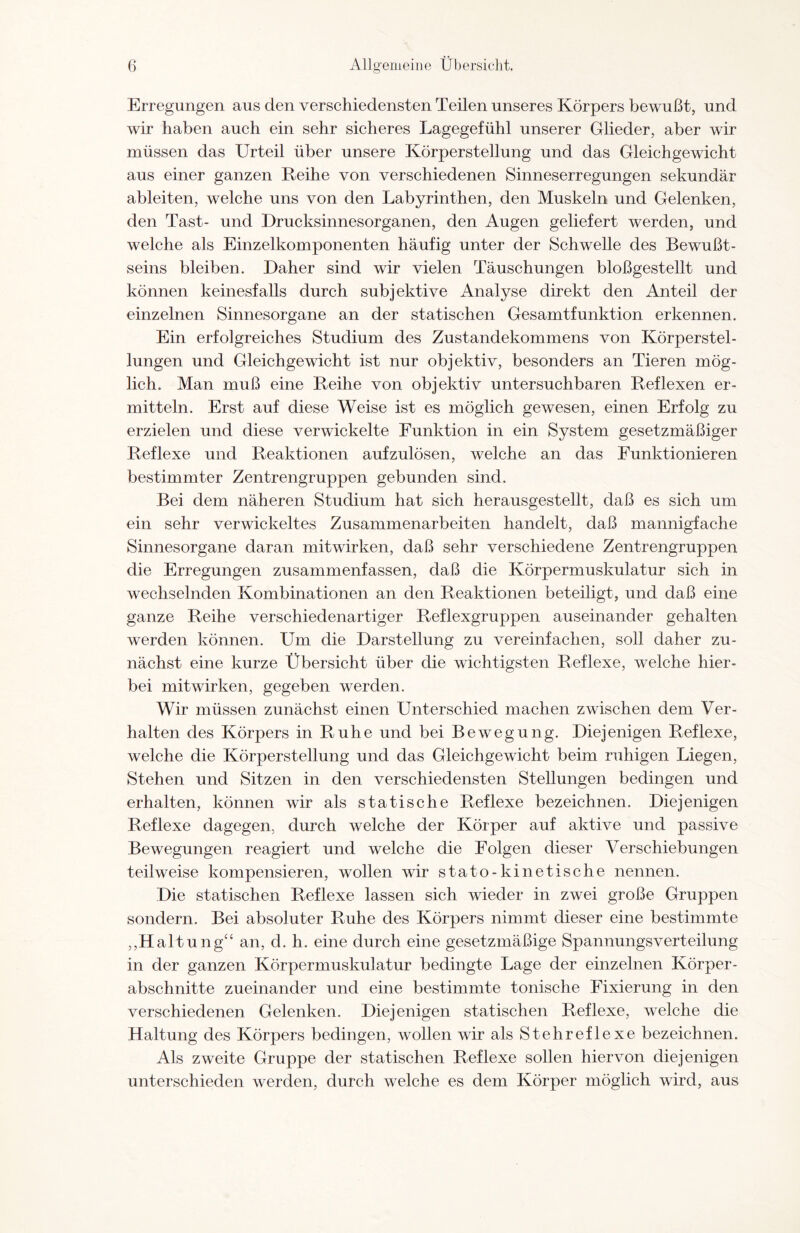 Erregungen aus den verschiedensten Teilen unseres Körpers bewußt, und wir haben auch ein sehr sicheres Lagegefühl unserer Glieder, aber wir müssen das Urteil über unsere Körperstellung und das Gleichgewicht aus einer ganzen Leihe von verschiedenen Sinneserregungen sekundär ableiten, welche uns von den Labyrinthen, den Muskeln und Gelenken, den Tast- und Drucksinnesorganen, den Augen geliefert werden, und welche als Einzelkomponenten häufig unter der Schwelle des Bewußt¬ seins bleiben. Daher sind wir vielen Täuschungen bloßgestellt und können keinesfalls durch subjektive Analyse direkt den Anteil der einzelnen Sinnesorgane an der statischen Gesamtfunktion erkennen. Ein erfolgreiches Studium des Zustandekommens von Körperstel¬ lungen und Gleichgewicht ist nur objektiv, besonders an Tieren mög¬ lich. Man muß eine Reihe von objektiv untersuchbaren Reflexen er¬ mitteln. Erst auf diese Weise ist es möglich gewesen, einen Erfolg zu erzielen und diese verwickelte Funktion in ein System gesetzmäßiger Reflexe und Reaktionen aufzulösen, welche an das Funktionieren bestimmter Zentrengruppen gebunden sind. Bei dem näheren Studium hat sich herausgestellt, daß es sich um ein sehr verwickeltes Zusammenarbeiten handelt, daß mannigfache Sinnesorgane daran mitwirken, daß sehr verschiedene Zentrengruppen die Erregungen zusammenfassen, daß die Körpermuskulatur sich in wechselnden Kombinationen an den Reaktionen beteiligt, und daß eine ganze Reihe verschiedenartiger Reflexgruppen auseinander gehalten werden können. Um die Darstellung zu vereinfachen, soll daher zu¬ nächst eine kurze Übersicht über die wichtigsten Reflexe, welche hier¬ bei mitwirken, gegeben werden. Wir müssen zunächst einen Unterschied machen zwischen dem Ver¬ halten des Körpers in Ruhe und bei Bewegung. Diejenigen Reflexe, welche die Körperstellung und das Gleichgewicht beim ruhigen Liegen, Stehen und Sitzen in den verschiedensten Stellungen bedingen und erhalten, können wir als statische Reflexe bezeichnen. Diejenigen Reflexe dagegen, durch welche der Körper auf aktive und passive Bewegungen reagiert und welche die Folgen dieser Verschiebungen teilweise kompensieren, wollen wir stato-kinetische nennen. Die statischen Reflexe lassen sich wieder in zwei große Gruppen sondern. Bei absoluter Ruhe des Körpers nimmt dieser eine bestimmte ,,Haltung“ an, d. h. eine durch eine gesetzmäßige Spannungsverteilung in der ganzen Körpermuskulatur bedingte Lage der einzelnen Körper¬ abschnitte zueinander und eine bestimmte tonische Fixierung in den verschiedenen Gelenken. Diejenigen statischen Reflexe, welche die Haltung des Körpers bedingen, wollen wir als Stehreflexe bezeichnen. Als zweite Gruppe der statischen Reflexe sollen hiervon diejenigen unterschieden werden, durch welche es dem Körper möglich wird, aus