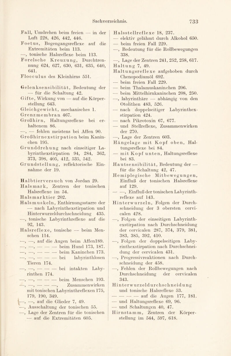 Fall, Umdrehen beim freien — in der Luft 228, 426, 442, 446. Foetus, Bogengangsreflexe auf die Extremitäten beim 113. —, tonische Halsreflexe beim 113. Forelsche Kreuzung, Durchtren¬ nung 624, 627, 630, 631, 635, 640, 641. Flocculus des Kleinhirns 551. Gelenksensibilität, Bedeutung der — für die Schaltung 42. Gifte, Wirkung von — auf die Körper¬ stellung 643. Gleichgewicht, mechanisches 1. Grenzmembran 467. Großhirn, Haltungsreflexe bei er¬ haltenem 86. —, — fehlen meistens bei Affen 90. Großhirnexstirpation beim Kanin¬ chen 195. Grunddrehung nach einseitiger La¬ byrinthexstirpation 94, 284, 362, 373, 398, 405, 412, 535, 542. Grundstellung, reflektorische Ein¬ nahme der 19. H a 1 b t ierversuch von Jordan 29. Hai smark, Zentren der tonischen Halsreflexe im 54. Halsmarktier 202. Halsmuskeln, Enthirnungsstarre der — nach Labyrinthexstirpation und Hinterwurzeldurchschneidung 435. -—, tonische Labyrinthreflexe auf die 92, 143. Halsreflexe, tonische — beim Men¬ schen 114. —, —, auf die Augen beim Affenl89. —, —, —-beim Hund 173, 187. —, —, —-beim Kaninchen 173. ■—, —,-bei labyrinthlosen Tieren 174. —> —, —-bei intakten Laby¬ rinthen 174. —, —,-beim Menschen 193. -—, —, —-, Zusammenwirken mit tonischen Labyrinthreflexen 175, 179, 190, 349. —, —, auf die Glieder 7, 49. •—, Ausschaltung der tonischen 55. —, Lage der Zentren für die tonischen — auf die Extremitäten 605. Halsstellreflexe 18, 237. — elektiv gelähmt durch Alkohol 650. — beim freien Fall 229. —, Bedeutung für die Rollbewegungen 338. —, Lage der Zentren 241, 252, 258, 617. Haltung 7, 49. Haltungsreflexe aufgehoben durch Chenopodiumöl 692. — beim freien Fall 229. — beim Thalamuskaninchen 206. -— beim Mittelhirnkaninchen 208, 250. —, labyrinthäre —- abhängig von den Otolithen 483, 526. — nach doppelseitiger Labyrinthex¬ stirpation 424. — nach Pikrotoxin 67, 677. — und Stellreflexe, Zusammenwirken der 270. —, Lage der Zentren 603. Hängelage mit Kopf oben, Hal¬ tungsreflexe bei 84. — mit Kopf unten, Haltungsreflexe bei 83. Hautsensibilität, Bedeutung der — für die Schaltung 42, 47. Hemiplegische Mitbewegungen, Einfluß der tonischen Halsreflexe auf 129. — —, Einfluß der tonischen Labyrinth¬ reflexe auf 143. Hinterwurzeln, Folgen der Durch¬ schneidung der 3 obersten cervi- calen 428. —, Folgen der einseitigen Labyrinth¬ exstirpation nach Durchschneidung der cervicalen 287, 374, 379, 381, 383, 385, 392, 410. —, Folgen der doppelseitigen Laby¬ rinthexstirpation nach Durchschnei¬ dung der cervicalen 431. —, Progressivreaktionen nach Durch- schneidung der 458. —, Fehlen der Rollbewegungen nach Durchschneidung der cervicalen 343. Hinterwurzel durch schneidung und tonische Halsreflexe 53. -auf die Augen 177, 181. — und Haltungsreflexe 69, 96. — und Schaltungen 40, 47. Hirnstamm, Zentren der Körper¬ stellung im 544, 597, 618.