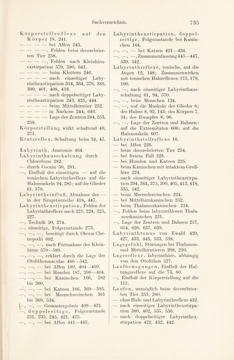 Körperstellreflexe auf den Körper 18, 241. — —-bei Affen 243. — —-, Fehlen beim decerebrier- ten Tier 258. -, Fehlen nach Kleinhirn¬ exstirpation 579, 580, 641. -beim Klettern 246. — -nach einseitiger Laby¬ rinthexstirpation 314, 364, 376, 389, 390, 401, 408, 418. — —-nach doppelseitiger Laby- rinthexstirpation 243, 425, 444. -beim Mittelhirntier 252. -in Narkose 244, 646. -Lage der Zentren 244, 253, 258. K örperstellung wirkt schaltend 49, 271. Kratzreflex, Schaltung beim 34, 45. Labyrinth, Anatomie 464. Labyrinthausschaltung durch Chloroform 282. — durch Cocain 50, 281. —, Einfluß der einseitigen — auf die tonischen Labyrinthreflexe auf die Halsmuskeln 94, 285; auf die Glieder 61, 570. Labyrintheinfluß, Abnahme des — in der Säugetierreihe 418, 447. Labyrinthexstirpation, Fehlen der Labyrinthreflexe nach 221, 224, 225, 227. —, Technik 50, 274. -—, einseitige, Folgezustände 273. —-, —, —, beseitigt durch Oleum Che- nopodii 692. —, —, —, nach Fortnahme des Klein¬ hirns 579—589. —, —, —, erklärt durch die Lage der Otolithenmaculae 486—542. —, —, — bei Affen 189, 404—409. —, —, — bei Hunden 187, 396—404. —, —, — bei Kaninchen 166, 282 bis 360. —, —, — bei Katzen 186, 369—395. —, —, — bei Meerschweinchen 361 bis 369, 534. V—, —, — Gesamtergebnis 409—421. —, doppelseitige, Folgezustände 231, 235, 245, 421, 425. —, -—, — bei Affen 441—445. Labyrinthexstirpation, doppel¬ seitige, Folgezustände bei Kanin¬ chen 164. -—, —, — bei Katzen 421—434. —, —, —, Zusammenfassung 445—447, 539, 542. Labyrinthreflexe, tonische, auf die Augen 12, 148; Zusammenwirken mit tonischen Halsreflexen 175, 179, 190. —, —, nach einseitiger Labyrinthaus¬ schaltung 61, 94, 570. —, —, beim Menschen 134. —, —, auf die Muskeln der Glieder 8; des Halses 8, 92, 143; des Körpers 7, 54; des Rumpfes 8, 96. —, —, Lage der Zentren und Bahnen: auf die Extremitäten 606; auf die Halsmuskeln 607. Labyrinthstellreflexe 16. — bei Affen 226. — beim decerebrierten Tier 254. — bei freiem Fall 228. — bei Hunden und Katzen 225. — beim Kaninchen mit intaktem Groß¬ hirn 224. — nach einseitiger Labyrinthexstirpa¬ tion 294, 364, 375, 399, 405, 413, 418, 535, 542. — beim Meerschweinchen 224. — bei Mittelhirnkaninchen 252. — beim Thalamuskaninchen 214. —, Fehlen beim labyrinthlosen Thala¬ muskaninchen 221. —, Lage der Zentren und Bahnen 257, 614, 626, 637, 639. Labyrinthtonus von Ewald 420, 427, 433, 443, 533, 538. Lagegef ühl, Störungen bei Thalamus- und Mittelhirntieren 208, 210. Lagereflexe, labyrinthäre, abhängig von den Otolithen 527. Laufbewegungen, Einfluß der Hal¬ tungsreflexe auf die 73, 80. —, Einfluß der Körperstellung auf die 111. Laufen, unmöglich beim decerebrier¬ ten Tier 253, 260. — ohne Hals- und Labyrinthreflexe 432. — nach einseitiger Labyrinthexstirpa¬ tion 380, 402, 535, 536. — nach doppelseitiger Labyrinthex¬ stirpation 422, 432, 442.