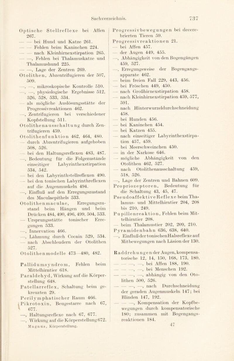 Optische Stellreflexe bei Affen 267. — bei Hund und Katze 261. — — Fehlen beim Kaninchen 224. — nach Kleinhirnexstirpation 265. — —-, Fehlen bei Thalamuskatze und Thalamushund 225. — —, Lage der Zentren 269. Otolithen, Abzentrifugieren der 507, 509. —, —, mikroskopische Kontrolle 510. —, —, physiologische Ergebnisse 512, 526, 528, 533, 534. — als mögliche Auslösungsstätte der Progressivreaktionen 462. —, Zentrifugieren bei verschiedener Kopf Stellung 511. Otolithenausschaltung durch Zen¬ trifugieren 459. Otolithenfunktion 462, 464, 480. durch Abzentrifugieren aufgehoben 508, 526. — bei den Haltungsreflexen 483, 487. —, Bedeutung für die Folgezustände einseitiger Labyrinthexstirpation 534, 542. — bei den Labyrinthstellreflexen 490. — bei den tonischen Labyrinthreflexen auf die Augenmuskeln 494. —, Einfluß auf den Erregungszustand des Maculaepithels 533. Otolithenmaculae, Erregungszu¬ stand beim Hängen und beim Drücken 484, 490, 496, 499, 504, 533. — Ursprungsstätte tonischer Erre¬ gungen 533. —, Innervation 466. —, Lähmung durch Cocain 529, 534. — nach Abschleudern der Otolithen 527. Otolithenmodelle 473—480, 482. Pallidumsy ndrom, Fehlen beim Mittelhirntier 618. Paraldehyd, Wirkung auf die Körper¬ stellung 648. Patellarreflex, Schaltung beim ge¬ kreuzten 29. Perilymphatischer Raum 466. Pikrotoxin, Beugestarre nach 67, 677. —, Haltungsreflexe nach 67, 677. —, Wirkung auf die Körperstellung 672. Magnus, Körperstellung. Progressivbewegungen bei decere- brierten Tieren 59. Progressivreaktionen 21. — bei Affen 457. — der Augen 449, 455. —, Abhängigkeit von den Bogengängen 459, 527. —, Erregungsweise der Bogengangs¬ apparate 462. — beim freien Fall 229, 443, 456. — bei Fröschen 449, 450. - nach Großhirnexstirpation 458. — nach Kleinhirnexstirpation 459, 577, 591. — nach Hinterwurzeldurchschneidung 458. — bei Hunden 456. — bei Kaninchen 454. — bei Katzen 455. — nach einseitiger Labyrinthexstirpa¬ tion 457, 459. — bei Meerschweinchen 450. — in der Narkose 646. — mögliche Abhängigkeit von den Otolithen 462, 527. — nach Otolithenausschaltung 459, 518, 526. —, Lage der Zentren und Bahnen 609. Propriozeptoren, Bedeutung für die Schaltung 43, 45, 47. Pseudoaff ektiveReflexe beim Tha¬ lamus- und Mittelhirntier 204, 208 bis 210, 249. Pupillenreaktion, Fehlen beim Mit¬ telhirntier 208. — beim Thalamustier 202, 209, 210. Pyramidenbahn 636, 638, 640. —, Einfluß der tonischenHalsreflexe auf Mitbewegungen nach Läsion der 130. Raddrehungen der Augen, kompensa¬ torische 12, 14, 150, 168, 173, 180. -5 _ bei Affen 188, 190. —, —, bei Menschen 192. —, —, abhängig von den Oto- lithen 500, 526. -—, —-, nach Durchschneidung der geraden Augenmuskeln 147; bei Blinden 147, 192. —, Kompensation der Kopfbe¬ wegungen durch kompensatorische 180; zusammen mit Bogengangs- reaktionen 184. 47