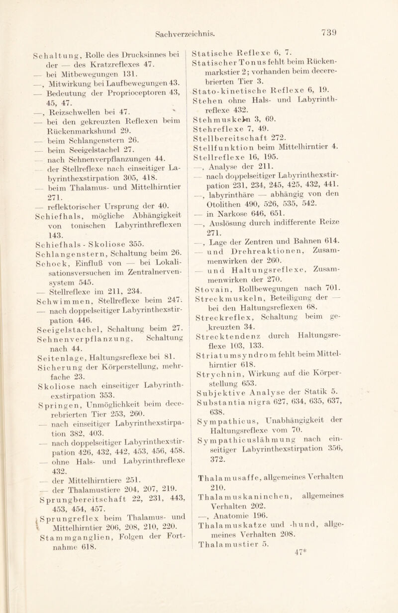 Schaltung, Rolle des Drucksinnes bei der — des Kratzreflexes 47. — bei Mitbewegungen 131. —, Mitwirkung beiLaufbewegungen43. — Bedeutung der Proprioceptoren 43, 45, 47. —, Reizschwellen bei 47. — bei den gekreuzten Reflexen beim Rückenmarkshund 29. — beim Schlangenstern 26. — beim Seeigelstachel 27. nach Sehnenverpflanzungen 44. der Stellreflexe nach einseitiger Ba¬ by rinthexstirpation 305, 418. beim Thalamus- und Mittelhirntier 271. — reflektorischer Ursprung der 40. S c h i e f h a 1 s, mögliche Abhängigkeit von tonischen Labyrinthreflexen 143. Schiefhals - Skoliose 355. Schlangenstern, Schaltung beim 26. Schock, Einfluß von — bei Lokali¬ sationsversuchen im Zentralnerven¬ system 545. -— Stellreflexe im 211, 234. Schwimmen, Stellreflexe beim 247. — nach doppelseitiger Labyrinthexstir¬ pation 446. Seeigelstachel, Schaltung beim 27. Sehnenverpflanzung, Schaltung nach 44. Seitenlage, Haltungsreflexe bei 81. Sicherung der Körperstellung, mehr¬ fache 23. Skoliose nach einseitiger Labyrinth¬ exstirpation 353. Springen, Unmöglichkeit beim dece- rebrierten Tier 253, 260. -— nach einseitiger Labyrinthexstirpa¬ tion 382, 403. — nach doppelseitiger Labyrinthexstir¬ pation 426, 432, 442, 453, 456, 458. — ohne Hals- und Labyrinthreflexe 432. der Mittelhirntiere 251. — der Thalamustiere 204, 207, 219. Sprungbereitschaft 22, 231, 443, 453, 454, 457. Sprungreflex beim Thalamus- und Mittelhirntier 206, 208, 210, 220. Stammganglien, Folgen der Fort- nahme 618. Statische Reflexe 6, 7. Statischer Tonus fehlt beim Rücken¬ markstier 2; vorhanden beim clecere- brierten Tier 3. Stato-kinetische Reflexe 6, 19. Stehen ohne Hals- und Labyrinth- reflexe 432. Stehmus kein 3, 69. Stehreflexe 7, 49. Stellbereitschaft 272. Stellfunktion beim Mittelhirntier 4. Stellreflexe 16, 195. —, Analyse der 211. — nach doppelseitiger Labyrinthexstir¬ pation 231, 234, 245, 425, 432, 441. —, labyrinthäre — abhängig von den Otolithen 490, 526, 535, 542. — in Narkose 646, 651. —, Auslösung durch indifferente Reize 271. —, Lage der Zentren und Bahnen 614. — und Drehreaktionen, Zusam¬ menwirken der 260. — und Haltungsreflexe, Zusam¬ menwirken der 270. | Stovain, Rollbewegungen nach 701. j Streckmuskeln, Beteiligung der bei den Haltungsreflexen 68. Streck reflex, Schaltung beim ge¬ kreuzten 34. Strecktendenz durch Haltungsre¬ flexe 103, 133. Striatumsyndrom fehlt beimMittel- hirntier 618. Strychnin, Wirkung auf die Körper - Stellung 653. Subjektive Analyse der Statik 5. Substantia nigra 627, 634, 635, 637, ; 638. ; Sympathieus, Unabhängigkeit der Haltungsreflexe vom 70. Sy mpathicuslähmung nach ein¬ seitiger Labyrinthexstirpation 356, 372. Thalamusaffe, allgemeines Verhalten 210. Thalamuskaninchen, allgemeines Verhalten 202. -—, Anatomie 196. Thalamuskatze und -hund, allge¬ meines Verhalten 208. Thalamustier 5. 47*