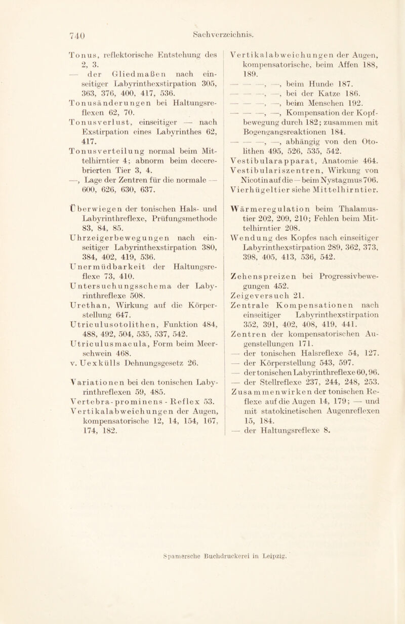 Tonus, reflektorische Entstehung des 2, 3. — der Gliedmaßen nach ein¬ seitiger Labyrinthexstirpation 305, 363, 376, 400, 417, 536. Tonusänderungen bei Haltungsre¬ flexen 62, 70. TonusVerlust, einseitiger — nach Exstirpation eines Labyrinthes 62, 417. Tonusverteilung normal beim Mit¬ telhirntier 4; abnorm beim decere- brierten Tier 3, 4. —, Lage der Zentren für die normale — 600, 626, 630, 637. tberwiegen der tonischen Hals- und Labyrinthreflexe, Prüfungsmethode 83, 84, 85. Uhrzeigerbewegungen nach ein¬ seitiger Labyrinthexstirpation 380, 384, 402, 419, 536. Unermüdbarkeit der Haltungsre¬ flexe 73, 410. Untersuchungsschema der Laby¬ rinthreflexe 508. Urethan, Wirkung auf die Körper¬ stellung 647. Utriculusotolithen, Funktion 484, 488, 492, 504, 535, 537, 542. Utriculusmacula, Form beim Meer¬ schwein 468. v. Uexkülls Dehnungsgesetz 26. Variationen bei den tonischen Laby¬ rinthreflexen 59, 485. Vertebra-prominens - Reflex 53. Vertikalabweichungen der Augen, kompensatorische 12, 14, 154, 167, 174, 182. Vertikalabweichungen der Augen, kompensatorische, beim Affen 188, 189. —, —, beim Hunde 187. —, —, bei der Katze 186. —, —, beim Menschen 192. -, —, Kompensation der Kopf- bewegung durch 182; zusammen mit Bogengangsreaktionen 184. —, —, abhängig von den Oto- lithen 495, 526, 535, 542. Vestibularapparat, Anatomie 464. Vestibulariszentren, Wirkung von Nicotin auf die — beim Nystagmus 706. Vierhügeltier siehe Mittelhirntier. W ärmeregulation beim Thalamus- tier 202, 209, 210; Fehlen beim Mit- telhirntier 208. Wendung des Kopfes nach einseitiger Labyrinthexstirpation 289, 362, 373, 398, 405, 413, 536, 542. Zehenspreizen bei Progressivbewe¬ gungen 452. Zeigeversuch 21. Zentrale Kompensationen nach einseitiger Labyrinthexstirpation 352, 391, 402, 408, 419, 441. Zentren der kompensatorischen Au¬ genstellungen 171. der tonischen Halsreflexe 54, 127. — der Körperstellung 543, 597. der tonischen Labyrinthreflexe 60,96. — der Stellreflexe 237, 244, 248, 253. Zusammenwirken der tonischen Re¬ flexe auf die Augen 14, 179; — und mit statokinetisohen Augenreflexen 15, 184. — der Haltungsreflexe 8. Spamersche Buchdruckerei in Leipzig.