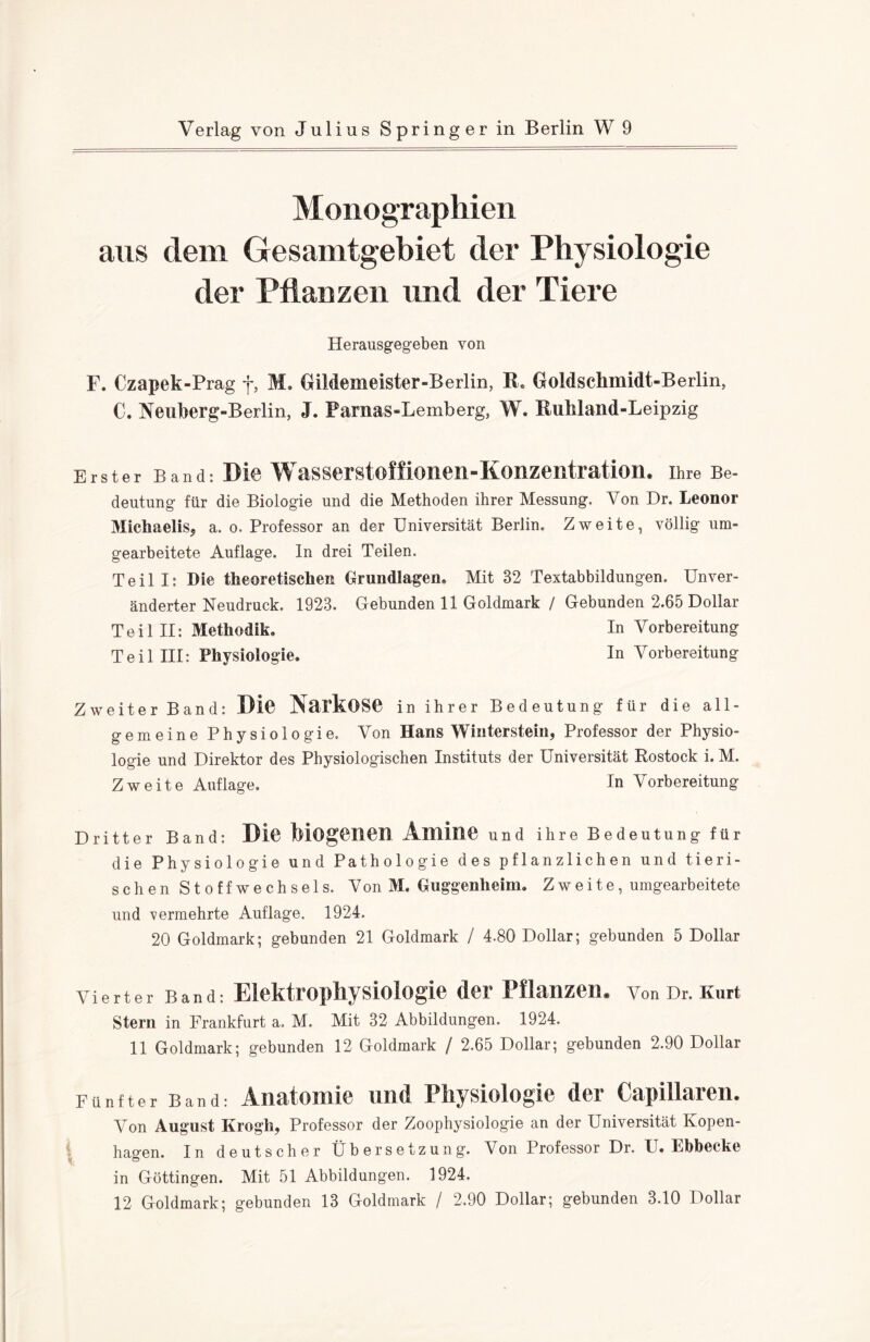 Monographien aus dem Gesamtgebiet der Physiologie der Pflanzen und der Tiere Herausgegeben von F. Czapek-Prag f, M. GiMemeister-Berlin, R. Goldschmidt-Berlin, C. Neuberg-Berlin, J. Parnas-Lemberg, W. Ruhland-Leipzig Erster Band: Die Wasserstoffionen-Konzentration. Ihre Be¬ deutung für die Biologie und die Methoden ihrer Messung. Von Dr. Leonor Michaelis, a. o. Professor an der Universität Berlin. Zweite, völlig um¬ gearbeitete Auflage. In drei Teilen. Teil I: Die theoretischen Grundlagen» Mit 32 Textabbildungen. Unver¬ änderter Neudruck. 1923. Gebunden 11 Goldmark / Gebunden 2.65 Dollar Teil II: Methodik. In Vorbereitung Teil III: Physiologie. In Vorbereitung Zweiter Band: Die NaikOSP in ihrer Bedeutung für die all¬ gemeine Physiologie. Von Hans Winterstein, Professor der Physio¬ logie und Direktor des Physiologischen Instituts der Universität Rostock i. M. Zweite Auflage. In Vorbereitung Dritter Band: Die biogenen Amine und ihre Bedeutung für die Physiologie und Pathologie des pflanzlichen und tieri¬ schen Stoffwechsels. Von M. Guggenheim. Zweite, umgearbeitete und vermehrte Auflage. 1924. 20 Goldmark; gebunden 21 Goldmark / 4.80 Dollar; gebunden 5 Dollar Vierter Band: Elektropliysiologie der Pflanzen. Von Dr. Kurt Stern in Frankfurt a. M. Mit 32 Abbildungen. 1924. 11 Goldmark; gebunden 12 Goldmark / 2.65 Dollar; gebunden 2.90 Dollar Fünfter Band: Anatomie und Physiologie der Capillaren. Von August Krogh, Professor der Zoophysiologie an der Universität Kopen¬ hagen. In deutscher Übersetzung. Von Professor Dr. U. Ebbecke in Göttingen. Mit 51 Abbildungen. 1924. 12 Goldmark; gebunden 13 Goldmark / 2.90 Dollar; gebunden 3.10 Dollar