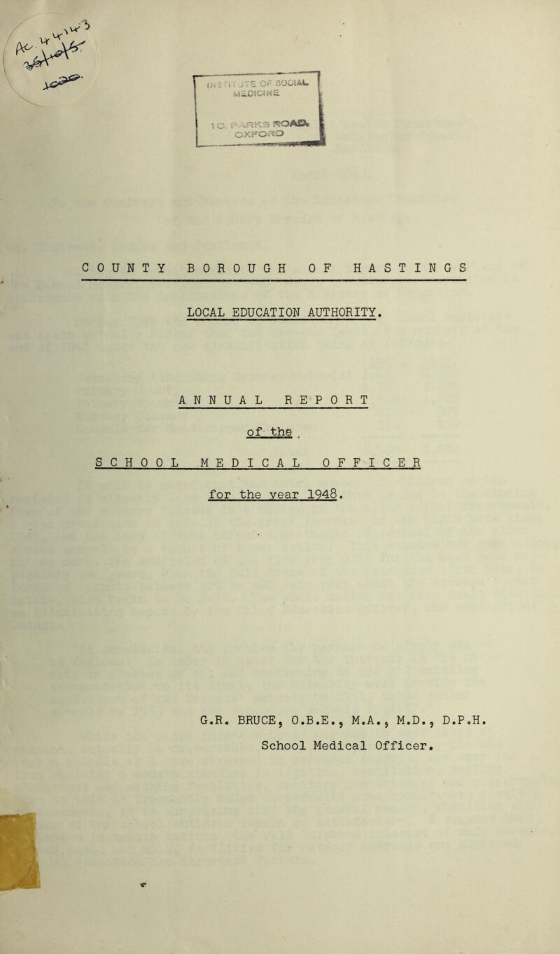 p i*\ :1 * 1 i -JTE Ot- oOCiAia MiOKaNE 1 C. F vRK3 *lOAD* OXFORD 11» mm Tnp COUNTY BOROUGH OF HASTINGS LOCAL EDUCATION AUTHORITY. ANNUAL REPORT of the„ SCHOOL MEDICAL OFFICER for the year 1948. G.R. BRUCE, O.B.E., M.A., M.D., D.P.H.
