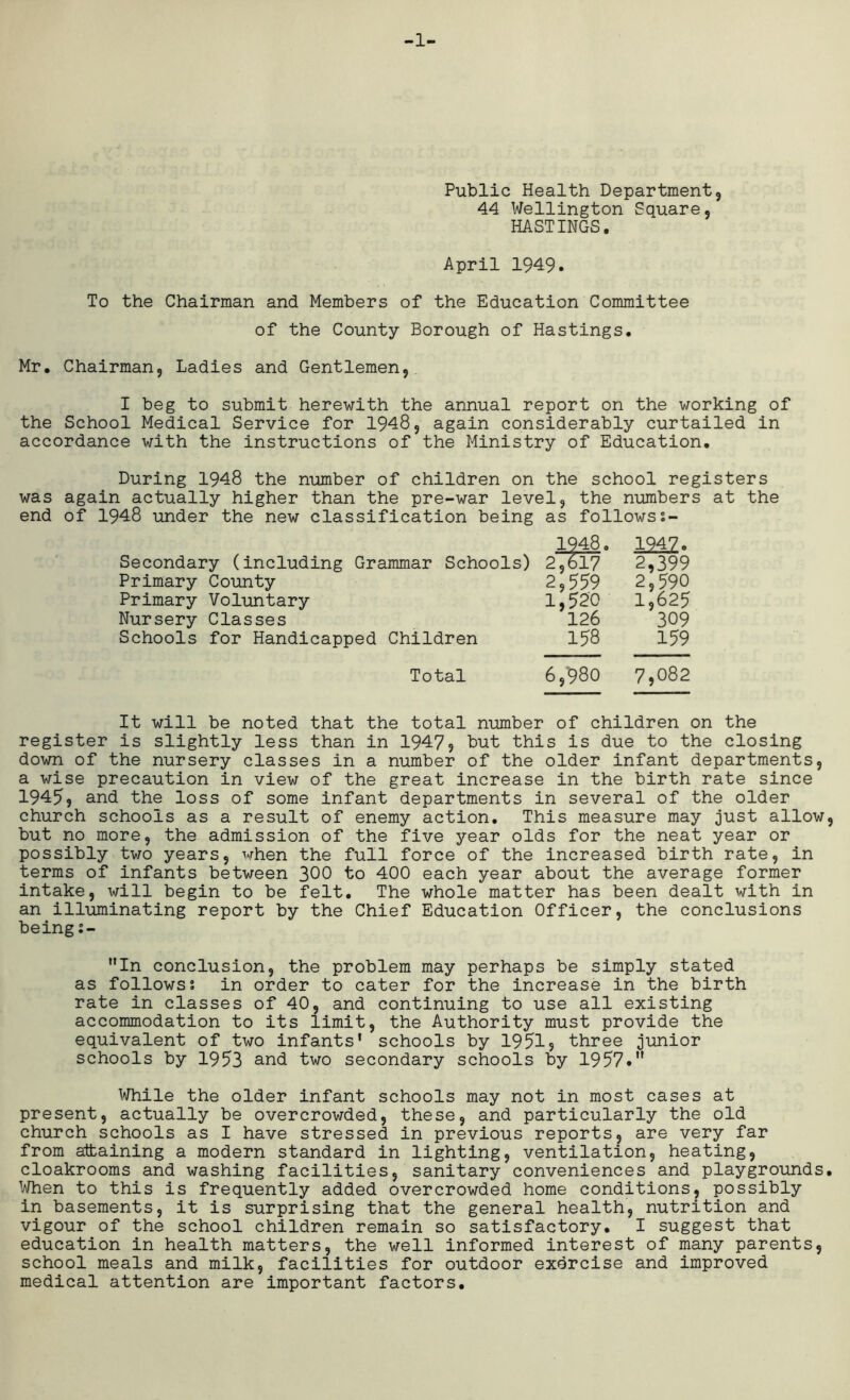 -1- Public Health Department, 44 Wellington Square, HASTINGS. April 1949. To the Chairman and Members of the Education Committee of the County Borough of Hastings. Mr. Chairman, Ladies and Gentlemen, I beg to submit herewith the annual report on the working of the School Medical Service for 1948, again considerably curtailed in accordance with the instructions of the Ministry of Education. During 1948 the number of children on the school registers was again actually higher than the pre-war level, the numbers at the end of 1948 under the new classification being as follows 1948. 1242. Secondary (including Grammar Schools) 2,617 2,399 Primary County 2,559 2,590 Primary Voluntary 1,520 1,625 Nursery Classes 126 309 Schools for Handicapped Children 158 159 Total 6,980 7,082 It will be noted that the total number of children on the register is slightly less than in 1947, but this is due to the closing down of the nursery classes in a number of the older infant departments, a wise precaution in view of the great increase in the birth rate since 1945, and the loss of some infant departments in several of the older church schools as a result of enemy action. This measure may just allow, but no more, the admission of the five year olds for the neat year or possibly two years, when the full force of the increased birth rate, in terms of infants between 300 to 400 each year about the average former intake, will begin to be felt. The whole matter has been dealt with in an illuminating report by the Chief Education Officer, the conclusions being s- In conclusion, the problem may perhaps be simply stated as follows? in order to cater for the increase in the birth rate in classes of 40, and continuing to use all existing accommodation to its limit, the Authority must provide the equivalent of two infants' schools by 1951, three junior schools by 1953 and two secondary schools by 1957.M While the older infant schools may not in most cases at present, actually be overcrowded, these, and particularly the old church schools as I have stressed in previous reports, are very far from attaining a modern standard in lighting, ventilation, heating, cloakrooms and washing facilities, sanitary conveniences and playgrounds. When to this is frequently added overcrowded home conditions, possibly in basements, it is surprising that the general health, nutrition and vigour of the school children remain so satisfactory. I suggest that education in health matters, the well informed interest of many parents, school meals and milk, facilities for outdoor exercise and improved medical attention are important factors.