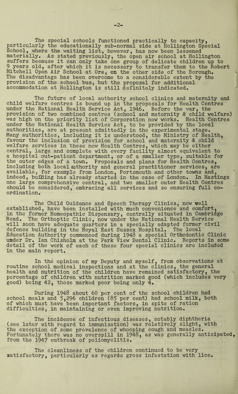 -2- The special schools functioned practically to capacity, particularly the educationally sub-normal side at Hollington Special School, where the waiting list, however, has now been lessened materially. As stated previously, the open air school at Hollington suffers because it can only take one group of delicate children up to 9 years old, after which it is necessary to transfer them to the Robert Mitchell Open Air School at Ore, on the other side of the Borough. The disadvantage has been overcome to a considerable extent by the provision of the school bus, but the proposal for additional accommodation at Hollington is still definitely indicated. The future of local authority school clinics and maternity and child welfare centres is bound up in the proposals for Health Centres under the National Health Service Act, 1946. Before the war, the provision of two combined centres (school and maternity & child welfare) was high on the priority list of Corporation new works. Health Centres under the National Health Service Act, to be provided by the local authorities, are at present admittedly in the experimental stage. Many authorities, including it is understood, the Ministry of Health, favour the inclusion of provision for school and maternity & child welfare services in these new Health Centres, which may be either central, large and complete with every facility almost equivalent to a hospital out-patient department, or of a smaller type, suitable for the outer edges of a town. Proposals and plans for Health Centres, including both local aithority and general practitioner services, are available, for example from London, Portsmouth and other towns and, indeed, building has already started in the case of London. In Hastings one large comprehensive central, and two smaller outer Health Centres should be considered, embracing all services and so ensuring full co- ordination. The Child Guidance and Speech Therapy Clinics, now well established, have been installed with much convenience and comfort, in the former Homeopathic Dispensary, centrally situated in Cambridge Road. The Orthoptic Clinic, now under the National Health Service will soon have adequate quarters in a specially adapted former civil defence building in the Royal East Sussex Hospital. The local Education Authority commenced during 1948 a special Orthodontic Clinic umder Dr. Ian Chisholm at the Park View Dental Clinic. Reports in some detail of the work of each of these four special clinics are included in the main report. In the opinion of my Deputy and myself, from observations at routine school medical inspections and at the clinics, the general health and nutrition of the children have remained satisfactory, the percentage of children with nutrition marked good (which includes very good) being 42, those marked poor being only 4. During 1948 about 60 per cent of the school children had school meals and 5^296 children (85 per cent) had school milk, both of which must have been important factors, in spite of ration difficulties, in maintaining or even improving nutrition. The incidence of infectious diseases, notably diphtheria (see later with regard to immunisation) was relatively slight, with the exception of some prevalence of whooping cough and measles. Fortunately there was no overspill in 1948, as was generally anticipated from the 1947 outbreak of poliomyelitis. The cleanliness of the children continued to be very satisfactory, particularly as regards gross infestation with lice.