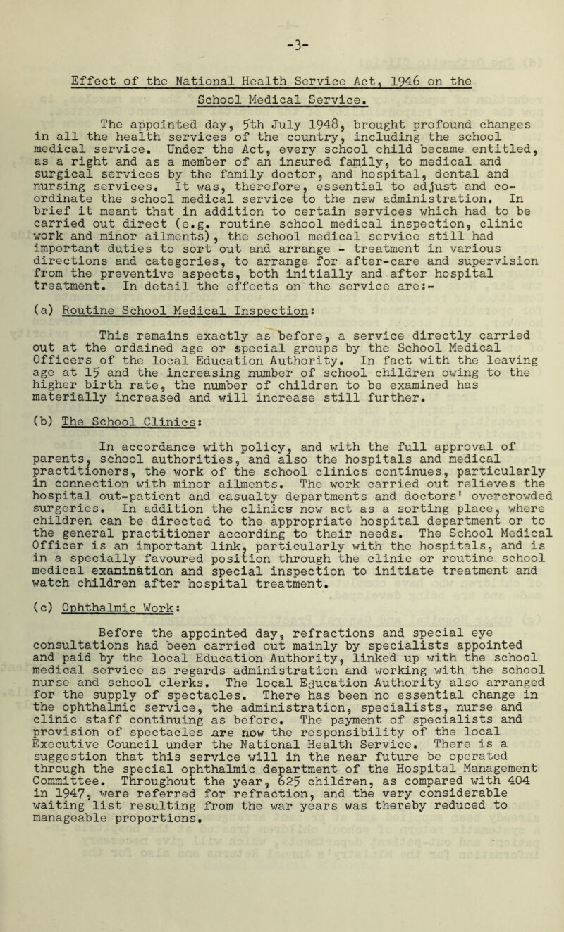 -3- Effect of the National Health Service Act, 1946 on the School Medical Service. The appointed day9 5th July 1948, brought profound changes in all the health services of the country, including the school medical service. Under the Act, every school child became entitled, as a right and as a member of an insured family, to medical and surgical services by the family doctor, and hospital, dental and nursing services. It was, therefore, essential to adjust and co- ordinate the school medical service to the new administration. In brief it meant that in addition to certain services which had to be carried out direct (e.g. routine school medical inspection, clinic work and minor ailments), the school medical service still had important duties to sort out and arrange - treatment in various directions and categories, to arrange for after-care and supervision from the preventive aspects, both initially and after hospital treatment. In detail the effects on the service ares- (a) Routine School Medical Inspection: This remains exactly as before, a service directly carried out at the ordained age or special groups by the School Medical Officers of the local Education Authority. In fact with the leaving age at 15 and the increasing number of school children owing to the higher birth rate, the number of children to be examined has materially increased and will increase still further. (b) The School Clinics; In accordance with policy, and with the full approval of parents, school authorities, and also the hospitals and medical practitioners, the work of the school clinics continues, particularly in connection with minor ailments. The work carried out relieves the hospital out-patient and casualty departments and doctors’ overcrowded surgeries. In addition the clinicn now act as a sorting place, where children can be directed to the appropriate hospital department or to the general practitioner according to their needs. The School Medical Officer is an important link, particularly with the hospitals, and is in a specially favoured position through the clinic or routine school medical examination and special inspection to initiate treatment and watch children after hospital treatment. (c) Ophthalmic Work; Before the appointed day, refractions and special eye consultations had been carried out mainly by specialists appointed and paid by the local Education Authority, linked up with the school medical service as regards administration and working with the school nurse and school clerks. The local Education Authority also arranged for the supply of spectacles. There has been no essential change in the ophthalmic service, the administration, specialists, nurse and clinic staff continuing as before. The payment of specialists and provision of spectacles are now the responsibility of the local Executive Council under the National Health Service. There is a suggestion that this service will in the near future be operated through the special ophthalmic department of the Hospital Management Committee. Throughout the year, 625 children, as compared with 404 in 1947? were referred for refraction, and the very considerable waiting list resulting from the war years was thereby reduced to manageable proportions.