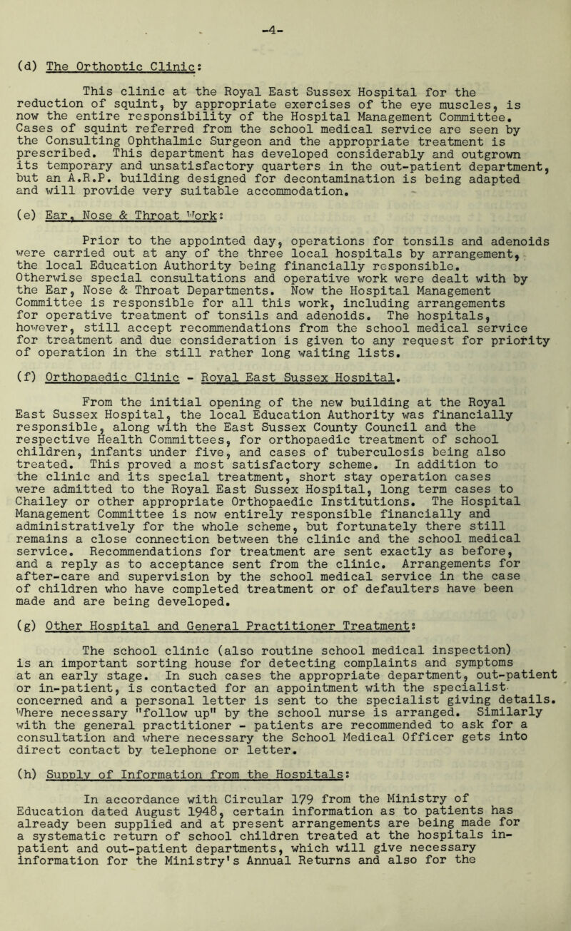 -4- (d) The Orthoptic Clinic; This clinic at the Royal East Sussex Hospital for the reduction of squint, by appropriate exercises of the eye muscles, is now the entire responsibility of the Hospital Management Committee. Cases of squint referred from the school medical service are seen by the Consulting Ophthalmic Surgeon and the appropriate treatment is prescribed. This department has developed considerably and outgrown its temporary and unsatisfactory quarters in the out-patient department, but an A.R.P. building designed for decontamination is being adapted and will provide very suitable accommodation. (e) Ear. Nose & Throat uorks Prior to the appointed day, operations for tonsils and adenoids were carried out at any of the three local hospitals by arrangement, the local Education Authority being financially responsible. Otherwise special consultations and operative work were dealt with by the Ear, Nose & Throat Departments. Now the Hospital Management Committee is responsible for all this work, including arrangements for operative treatment of tonsils and adenoids. The hospitals, however, still accept recommendations from the school medical service for treatment and due consideration is given to any request for priority of operation in the still rather long waiting lists. (f) Orthopaedic Clinic - Royal East Sussex Hospital. From the initial opening of the new building at the Royal East Sussex Hospital, the local Education Authority was financially responsible, along with the East Sussex County Council and the respective Health Committees, for orthopaedic treatment of school children, infants under five, and cases of tuberculosis being also treated. This proved a most satisfactory scheme. In addition to the clinic and its special treatment, short stay operation cases were admitted to the Royal East Sussex Hospital, long term cases to Chailey or other appropriate Orthopaedic Institutions. The Hospital Management Committee is now entirely responsible financially and administratively for the whole scheme, but fortunately there still remains a close connection between the clinic and the school medical service. Recommendations for treatment are sent exactly as before, and a reply as to acceptance sent from the clinic. Arrangements for after-care and supervision by the school medical service in the case of children who have completed treatment or of defaulters have been made and are being developed. (g) Other Hospital and General Practitioner Treatment; The school clinic (also routine school medical inspection) is an important sorting house for detecting complaints and symptoms at an early stage. In such cases the appropriate department, out-patient or in-patient, is contacted for an appointment with the specialist- concerned and a personal letter is sent to the specialist giving details. Where necessary follow up by the school nurse is arranged. Similarly with the general practitioner - patients are recommended to ask for a consultation and where necessary the School Medical Officer gets into direct contact by telephone or letter. (h) Supply of Information from the Hospitalsi In accordance with Circular 179 from the Ministry of Education dated August 1948, certain information as to patients has already been supplied and at present arrangements are being made for a systematic return of school children treated at the hospitals in- patient and out-patient departments, which will give necessary information for the Ministry's Annual Returns and also for the