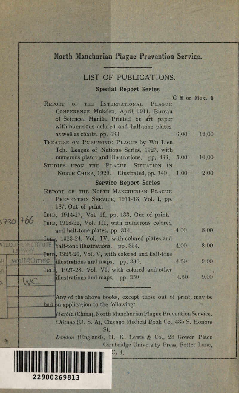 !,:< 166 LIST OF PUBLICATIONS. Special Report Series G $ or Mex. $ Report of the International Plague Conference, Mukden, April, 1911. Bureau of Science, Manila. Printed on art paper with numerous colored and half-tone plates as well as charts, pp. 483- Treatise on Pneumonic Plague by Wu Lien Teh, League of Nations Series, 1927, with numerous plates and illustrations, pp. 466. 5.00 Studies upon the Plague Situation in North China, 1929. Illustrated, pp. 140. 1.00 Serviee Report Series Report of the North Manchurian Plague Prevention Service, 1911-13; Vol. I, pp. 187. Out of print. Ibid, 1914-17, Vol. II, pp. 133. Out of print. Ibid, 1918-22, Vol. Ill, with numerous colored and half-tone plates, pp. 314. iBia, 1923-24, Vol. IV, with colored platen and ihalf-tone illustrations, pp. 354. Ibid, 1925-26, Vol. V, with colored and half-tone - Ibii 1 —; — bjc illustrations and maps. pp. 360. , 1927-28, Vol. VI, with colored and other illustrations and maps. pp. 350. 6.00 12.00 5.00 10.00 1.00 2.00 4.00 8.00 4.00 8.00 4.50 9.00 4.50 9.00 Any of the above books, except those out of print, may be _ had |m application to the following: Harbin (China), North Manchurian Plague Prevention Service. Chicago (U. S. A), Chicago Medical Book Co., 435 S. Honore St. London (England), H. K. Lewis fa Co., 28 Gower Place Cambridge University Press, Fetter Lane, C. 4. 22900269813