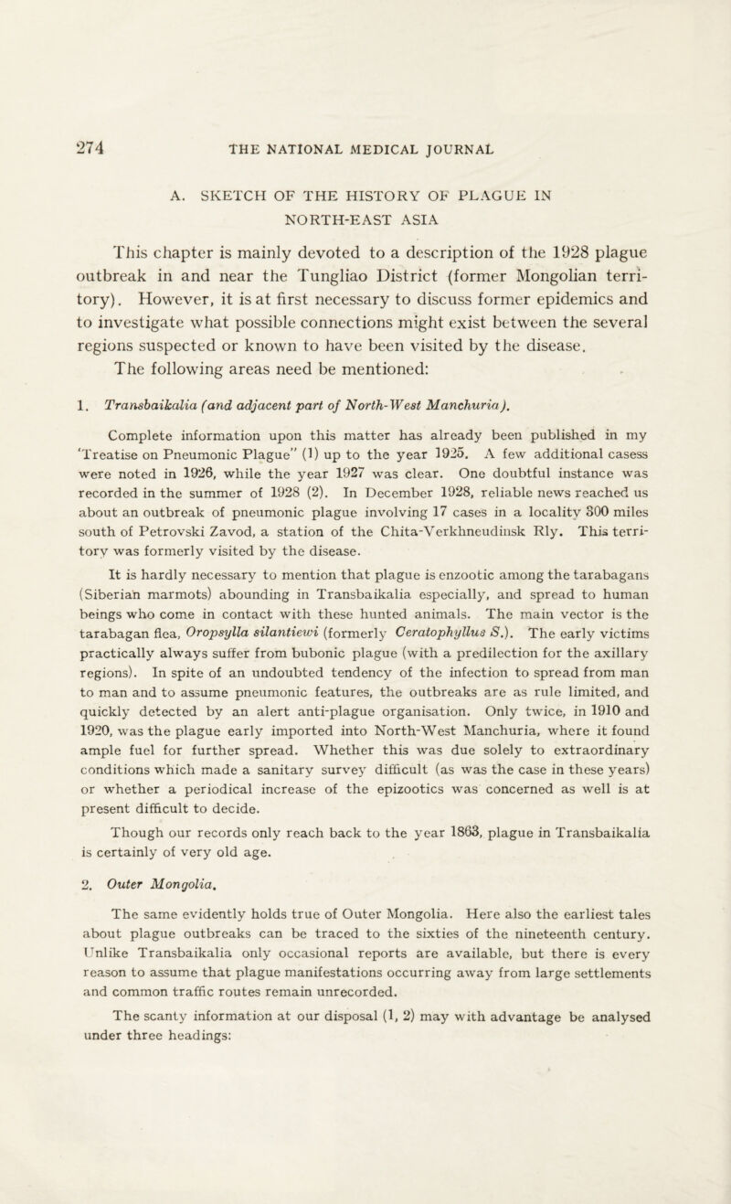 A. SKETCH OF THE HISTORY OF PLAGUE IN NORTH-EAST ASIA This chapter is mainly devoted to a description of the 1928 plague outbreak in and near the Tungliao District (former Mongolian terri¬ tory). However, it is at first necessary to discuss former epidemics and to investigate what possible connections might exist between the several regions suspected or known to have been visited by the disease. The following areas need be mentioned: 1. Transbaikalia (and adjacent part of North-West Manchuria). Complete information upon this matter has already been published in my ‘Treatise on Pneumonic Plague” (1) up to the year 1925. A few additional casess were noted in 1926, while the year 1927 was clear. One doubtful instance was recorded in the summer of 1928 (2). In December 1928, reliable news reached us about an outbreak of pneumonic plague involving 17 cases in a locality 300 miles south of Petrovski Zavod, a station of the Chita-Verkhneudinsk Rly. This terri¬ tory was formerly visited by the disease. It is hardly necessary to mention that plague is enzootic among the tarabagans (Siberian marmots) abounding in Transbaikalia especially, and spread to human beings who come in contact with these hunted animals. The main vector is the tarabagan flea, Oropsylla silantiewi (formerly Ceratophyllus S.). The early victims practically always suffer from bubonic plague (with a predilection for the axillary regions). In spite of an undoubted tendency of the infection to spread from man to man and to assume pneumonic features, the outbreaks are as rule limited, and quickly detected by an alert anti-plague organisation. Only twice, in 1910 and 1920, was the plague early imported into North-West Manchuria, where it found ample fuel for further spread. Whether this was due solely to extraordinary conditions which made a sanitary survey difficult (as was the case in these years) or whether a periodical increase of the epizootics was concerned as well is at present difficult to decide. Though our records only reach back to the year 1863, plague in Transbaikalia is certainly of very old age. 2. Outer Mongolia. The same evidently holds true of Outer Mongolia. Here also the earliest tales about plague outbreaks can be traced to the sixties of the nineteenth century. Unlike Transbaikalia only occasional reports are available, but there is every reason to assume that plague manifestations occurring away from large settlements and common traffic routes remain unrecorded. The scanty information at our disposal (1, 2) may with advantage be analysed under three headings: