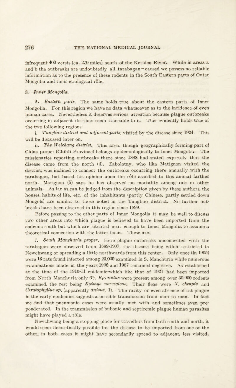 infrequent 400 versts (ca. 270 miles) south of the Keruien River. While in areas a and b the outbreaks are undoubtedly all tarabagan —caused we possess no reliable information as to the presence of these rodents in the South-Eastern parts of Outer Mongolia and their etiological role. 3. Inner Mongolia. a. Eastern parts. The same holds true about the eastern parts of Inner Mongolia. For this region we have no data whatsoever as to the incidence of even human cases. Nevertheless it deserves serious attention because plague outbreaks occurring in adjacent districts seem traceable to it. This evidently holds true of the two following regions: i. Tungliao district and adjacent parts, visited by the disease since 1924. This will be discussed later on. ii. The Weichang district. This area, though geographically forming part of China proper (Chihli Province) belongs epidemiologically to Inner Mongolia: The missionaries reporting outbreaks there since 1888 had stated expressly that the disease came from the north (4). Zabolotny, who like Matignon visited the district, was inclined to connect the outbreaks occurring there annually with the tarabagan, but based his opinion upon the role ascribed to this animal farther north. Matignon (5) says he has observed no mortality among rats or other animals. As far as can be judged from the description given by these authors, the houses, habits of life, etc. of the inhabitants (partly Chinese, partly settled-down Mongols) are similar to those noted in the Tungliao district. No further out¬ breaks have been observed in this region since 1899. Before passing to the other parts of Inner Mongolia it may be well to discuss two other areas into which plague is believed to have been imported from the endemic south but which are situated near enough to Inner Mongolia to assume a theoretical connection with the latter focus. These are: 1. South Manchuria proper. Here plague outbreaks unconnected with the tarabagan were observed from 1899-1937, the disease being either restricted to Newchwang or spreading a little northwards from this center. Only once (in 1905) were 13 rats found infected among 23,000 examined in S. Manchuria while numerous examinations made in the years 1906 and 1907 remained negative. As established at the time of the 1910-11 epidemic-which like that of 1921 had been imported from North Manchuria-only 6% Ep. rattus were present among over 30,000 rodents examined, the rest being Epimys norvegicus. Their fleas were X. cheopis and Ceratophyllus sp. (apparently anisus, 1). The rarity or even absence of rat plague in the early epidemics suggests a possible transmission from man to man. In fact we find that pneumonic cases were usually met with and sometimes even pre¬ ponderated. In the transmission of bubonic and septicemic plague human parasites might have played a role. Newchwang being a stopping place for travellers from both south and north, it would seem theoretically possible for the disease to be imported from one or the other; in both cases it might have secondarily spread to adjacent, less visited.