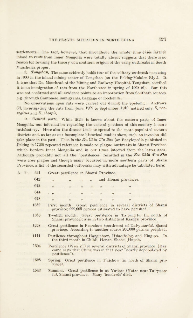 settlements. The fact, however, that throughout the whole time cases farther inland en route from Inner Mongolia were totally absent suggests that there is no reason for revising the theory of a southern origion of the early outbreaks in South Manchuria proper. 2. Tongshan. The same evidently holds true of the solitary outbreak occurring in 1903 in the inland mining center of Tongshan (on the Peking-Mukden Rly.). It is true that Dr. Moorhead of the Mining and Railway Hospital, Tongshan, ascribed it to an immigration of rats from the North-east in spring of 1908 (6). But this was not confirmed and all evidence points to an importation from Southern sources, e.g. through Cantonese immigrants, baggage or foodstuffs. No observations upon rats were carried out during the epidemic. Andrews (7), investigating the rats from June, 1909 to September, 1910, noticed only E. nor- vegicus and X. cheopis. b. Central parts. While little is known about the eastern parts of Inner Mongolia, our information regarding the central portions of this country is more satisfactory. Here also the disease tends to spread to the more populated eastern districts and, as far as our incomplete historical studies show, such an invasion did take place in the past. Thus in the Ku Chin T'u Shu (an Encylopedia published in Peking in 1726) repeated reference is made to plague outbreaks in Shansi Province which borders Inner Mongolia and in our times infected from the latter area. Although probably not all the “pestilences” recorded in the Eu Chin T’u Shu were true plague and though many occurred in more southern parts of Shansi Province, a list of the recorded outbreaks may with advantage be tabulated here: A. D. 64L 642 643 644 648 1352 1353 1358 1414 1504 1528 1543 Great pestilence in Shansi Province. ,, ,, ,, ,, and Honan provinces. 99 99 99 99 99 99 99 99 99 99 99 99 99 99 99 99 99 99 99 99 99 First month. Great pestilence in several districts of Shansi province; 900,009 persons estimated to have perished. Twelfth month. Great pestilence in Ta-tung-fu, (in north of Shansi province); also in two districts of Kiangsi province. Great pestilence in Fen-chow (southwest of Tai-yuan-fu), Shansi province. According to another source 200,000 persons perished . Pestilence throughout Hang-chow, Hsiao-hsing, and Ning-po. In the third month in Chihli, Honan, Shansi, .Hupeh. Pestilence (Wen Yi’) in several districts of Shansi province. (Bas- come says that China was in that year “nearly depopulated by pestilence”). Spring. Great pestilence in T’aichow (in north of Shansi pro¬ vince). Summer. Great pestilence in at Yu-tsze (Yutze near Tai-yuan- fu), Shansi province. Many ‘hundreds' died.