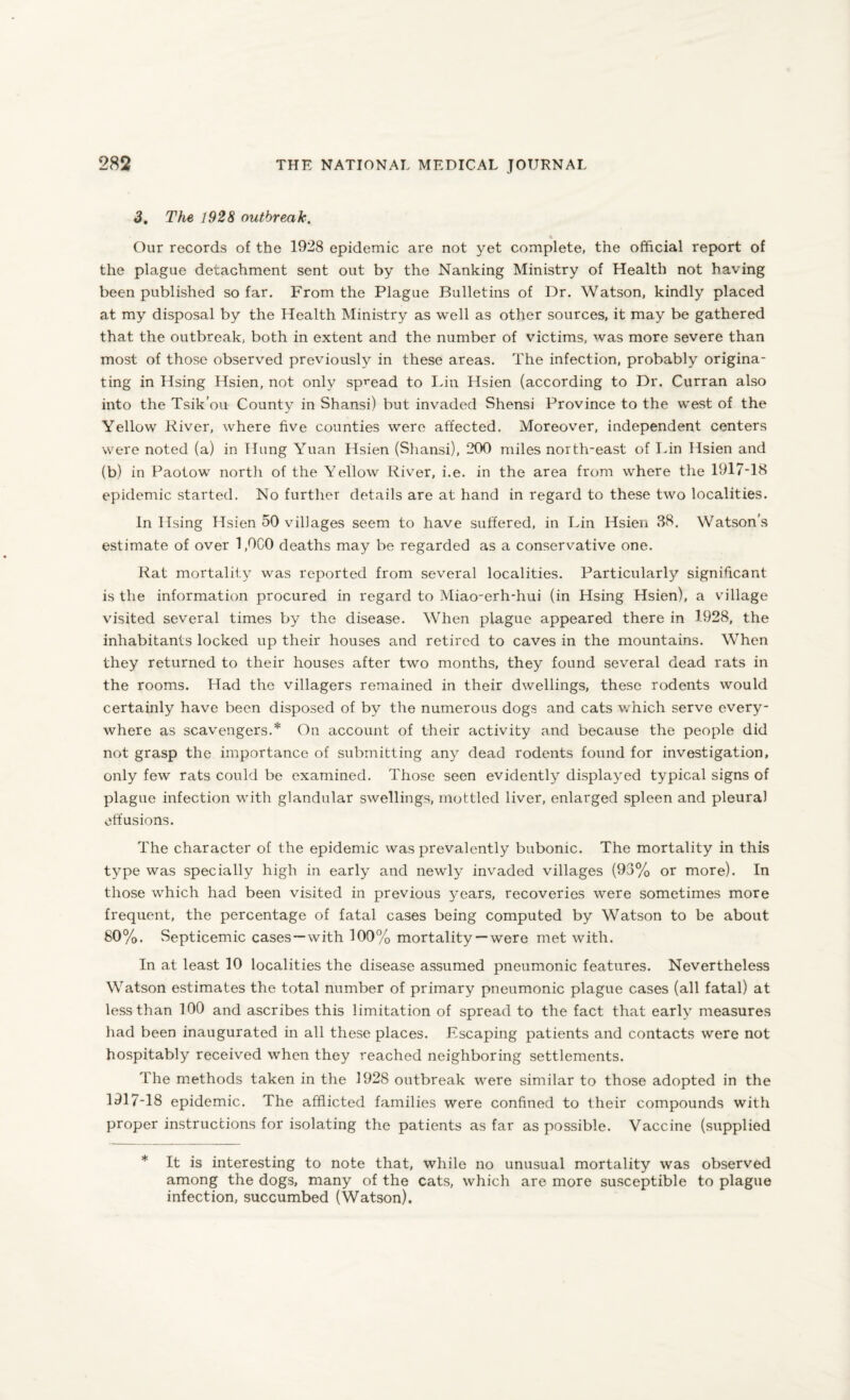 3. The 1928 outbreak. Our records of the 1928 epidemic are not yet complete, the official report of the plague detachment sent out by the Nanking Ministry of Health not having been published so far. From the Plague Bulletins of Dr. Watson, kindly placed at my disposal by the Health Ministry as well as other sources, it may be gathered that the outbreak, both in extent and the number of victims, was more severe than most of those observed previously in these areas. The infection, probably origina¬ ting in Hsing Hsien, not only spread to Lin Hsien (according to Dr. Curran also into the Tsik’ou County in Shansi) but invaded Shensi Province to the west of the Yellow River, where five counties were affected. Moreover, independent centers were noted (a) in Hung Yuan Hsien (Shansi), 200 miles north-east of Lin Hsien and (b) in Paotow north of the Yellow River, i.e. in the area from where the 1917-18 epidemic started. No further details are at hand in regard to these two localities. In Hsing Hsien 50 villages seem to have suffered, in Lin Hsien 38. Watson’s estimate of over 1,0C0 deaths may be regarded as a conservative one. Rat mortality was reported from several localities. Particularly significant is the information procured in regard to Miao-erh-hui (in Hsing Hsien), a village visited several times by the disease. When plague appeared there in 1928, the inhabitants locked up their houses and retired to caves in the mountains. When they returned to their houses after two months, they found several dead rats in the rooms. Had the villagers remained in their dwellings, these rodents would certainly have been disposed of by the numerous dogs and cats which serve every¬ where as scavengers.* On account of their activity and because the people did not grasp the importance of submitting any dead rodents found for investigation, only few rats could be examined. Those seen evidently displayed typical signs of plague infection with glandular swellings, mottled liver, enlarged spleen and pleural effusions. The character of the epidemic was prevalently bubonic. The mortality in this type was specially high in early and newly invaded villages (93% or more). In those which had been visited in previous years, recoveries -were sometimes more frequent, the percentage of fatal cases being computed by Watson to be about 80%. Septicemic cases—with 100% mortality— were met with. In at least 10 localities the disease assumed pneumonic features. Nevertheless Watson estimates the total number of primary pneumonic plague cases (all fatal) at less than 100 and ascribes this limitation of spread to the fact that early measures had been inaugurated in all these places. Escaping patients and contacts were not hospitably received when they reached neighboring settlements. The methods taken in the 1928 outbreak were similar to those adopted in the 1917-18 epidemic. The afflicted families were confined to their compounds with proper instructions for isolating the patients as far as possible. Vaccine (supplied * It is interesting to note that, while no unusual mortality was observed among the dogs, many of the cats, which are more susceptible to plague infection, succumbed (Watson).