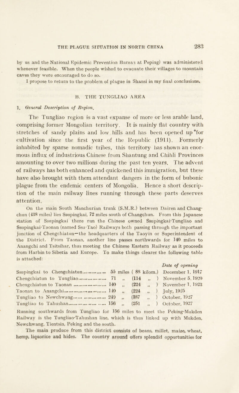 by us and the National Epidemic Prevention Bureau at Peping) was administered whenever feasible. When the people wished to evacuate their villages to mountain caves they were encouraged to do so. I propose to return to the problem of plague in Shansi in my final conclusions. B. THE TUNGLIAO AREA 1. General Description of Region. The Tungliao region is a vast expanse of more or less arable land, comprising former Mongolian territory. It is mainly Hat country with stretches of sandy plains and low hills and has been opened up afor cultivation since the first year of the Republic (1911). Formerly inhabited by sparse nomadic tribes, this territory has shown an enor¬ mous influx of industrious Chinese from Shantung and Chihli Provinces amounting to over two millions during the past ten years. The advent of railways has both enhanced and quickened this immigration, but these have also brought with them attendant dangers in the form of bubonic plague from the endemic centers of Mongolia. Hence a short descrip¬ tion of the main railway lines running through these parts deserves attention. On the main South Manchurian trunk (S.M.R.) between Dairen and Chang¬ chun (438 miles) lies Ssupingkai, 72 miles south of Changchun. From this Japanese station of Ssupingkai there run the Chinese owned Ssupingkai-Tungliao and Ssupingkai-Tamnan (named Ssu-Tao) Railways both passing through the important junction of Chengchiatun—the headquarters of the Taoyin or Superintendent of the District. From Taonan, another line passes northwards for HO miles to Anangchi and Tsitsihar, thus meeting the Chinese Eastern Railway as it proceeds from Harbin to Siberia and Europe. To make things clearer the following table is attached: Date of opening Ssupingkai to Chengchiatun. ( 88 kilom.) December 1. 1917 Chengchiatun to Tungliao. ... 71 n (114 „ ) November 5. 1920 Chengchiatun to Taonan . ii (224 „ ) November 1. 1923 Taonan to Anangchi. ii (224 „ ) July, 1925 Tungliao to Newchwang. ii (387 „ ) October, 1927 Tungliao to Tahushan. ... 156 ii (251 „ ) October, 1927 Running southwards from Tungliao for 156 miles to meet the Peking-Mukden Railway is the Tungliao-Tahushan line, which is thus linked up with Mukden, Newchwang, Tientsin, Peking and the south. The main produce from this district consists of beans, millet, maize, wheat, hemp, liquorice and hides. The country around offers splendid opportunities for