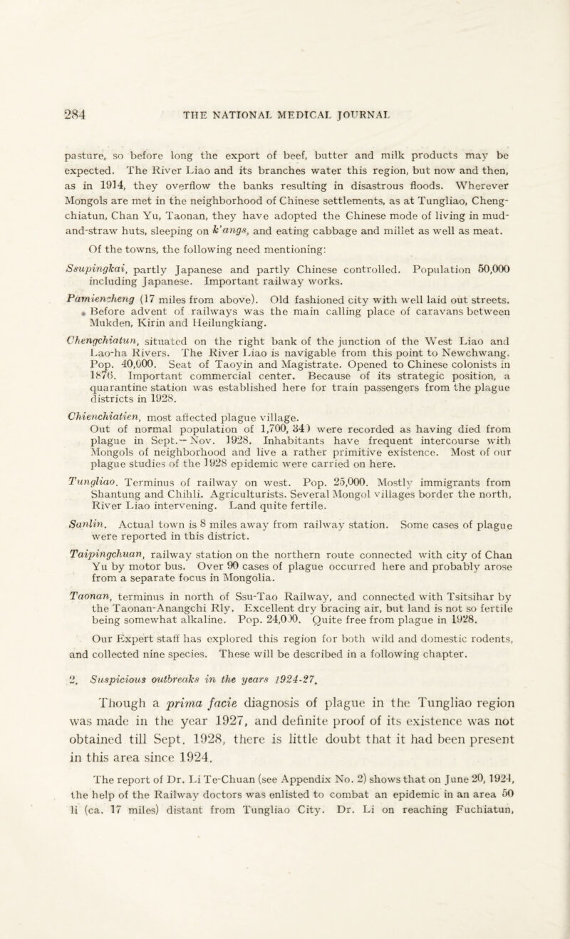 pasture, so before long the export of beef, butter and milk products may be expected. The River Liao and its branches water this region, but now and then, as in 1914, they overflow the banks resulting in disastrous floods. Wherever Mongols are met in the neighborhood of Chinese settlements, as at Tungliao, Cheng- chiatun, Chan Yu, Taonan, they have adopted the Chinese mode of living in mud- and-straw huts, sleeping on k’angs, and eating cabbage and millet as well as meat. Of the towns, the following need mentioning: Ssupingkai, partly Japanese and partly Chinese controlled. Population 50,000 including Japanese. Important railway works. Pamiencheng (17 miles from above). Old fashioned city with well laid out streets. • Before advent of railways was the main calling place of caravans between Mukden, Kirin and Heilungkiang. Chengchiatun, situated on the right bank of the junction of the West Liao and Lao-ha Rivers. The River Liao is navigable from this point to Newchwang, Pop. 40,000. Seat of Taoyin and Magistrate. Opened to Chinese colonists in 187(5. Important commercial center. Because of its strategic position, a quarantine station was established here for train passengers from the plague districts in 1928. Chienchiatien, most affected plague village. Out of normal population of 1,700, 84) were recorded as having died from plague in Sept.—Nov. 1928. Inhabitants have frequent intercourse with Mongols of neighborhood and live a rather primitive existence. Most of our plague studies of the 1928 epidemic were carried on here. Tungliao. Terminus of railway on west. Pop. 25,000. Mostly immigrants from Shantung and Chihli. Agriculturists. Several Mongol villages border the north, River Liao intervening. Land quite fertile. Sunlin. Actual town is 8 miles away from railway station. Some cases of plague were reported in this district. Taipingchuan, railway station on the northern route connected with city of Chan Yu by motor bus. Over 90 cases of plague occurred here and probably arose from a separate focus in Mongolia. Taonan, terminus in north of Ssu-Tao Railway, and connected with Tsitsihar by the Taonan-Anangchi Rly. Excellent dry bracing air, but land is not so fertile being somewhat alkaline. Pop. 24,0)0. Quite free from plague in 1928. Our Expert staff has explored this region for both wild and domestic rodents, and collected nine species. These will be described in a following chapter. 2. Suspicious outbreaks in the years 1924-27. Though a prima facie diagnosis of plague in the Tungliao region was made in the year 1927, and definite proof of its existence was not obtained till Sept. 1928, there is little doubt that it had been present in this area since 1924. The report of Dr. Li Te-Chuan (see Appendix No. 2) shows that on June 20, 1924, the help of the Railway doctors was enlisted to combat an epidemic in an area 50 li (ca. 17 miles) distant from Tungliao City. Dr. Li on reaching Fuchiatun,