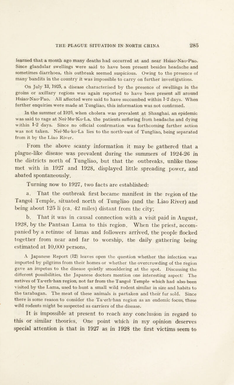 learned that a month ago many deaths had occurred at and near Hsiao-Nao-Pao. Since glandular swellings were said to have been present besides headache and sometimes diarrhoea, this outbreak seemed suspicious. Owing to the presence of many bandits in the country it was impossible to carry on further investigations. On July 13, 1925, a disease characterised by the presence of swellings in the groins or axillary regions was again reported to have been present all around Hsiao-Nao-Pao. All affected were said to have succumbed within 1-2 days. When further enquiries were made at Tungliao, this information was not confirmed. In the summer of 1926, when cholera was prevalent at Shanghai, an epidemic was said to rage at Nei-Mu-Ko-La, the patients suffering from headache and dying within 1-2 days. Since no official confirmation was forthcoming further action was not taken. Nei-Mu-ko-La lies to the north-east of Tungliao, being separated from it by the Liao River. From the above scanty information it may be gathered that a plague-like disease was prevalent during the summers of 1924-26 in the districts north of Tungliao, but that the outbreaks, unlike those met with in 1927 and 1928, displayed little spreading power, and abated spontaneously. Turning now to 1927, two facts are established: a. That the outbreak first became manifest in the region of the Tangol Temple, situated north of Tungliao (and the Liao River) and being about 125 li (ca. 42 miles) distant from the city; b. 1 hat it was in causal connection with a visit paid in August, 1928, by the Pantsan Lama to this region. When the priest, accom¬ panied by a retinue of lamas and followers arrived, the people flocked together from near and far to worship, the daily gathering being estimated at 10,000 persons. A Japanese Report (12) leaves open the question whether the infection was imported by pilgrims from their homes or whether the overcrowding of the region gave an impetus to the disease quietly smouldering at the spot. Discussing the different possibilities, the Japanese doctors mention one interesting aspect: The natives of Ta-erh-han region, not far from the Tangol Temple which had also been visited by the Lama, used to hunt a small wild rodent similar in size and habits to the tarabagan. The meat of these animals is partaken and their fur sold. Since there is some reason to consider the Ta-erh-han region as an endemic focus, these wild rodents might be suspected as carriers of the disease. It is impossible at present to reach any conclusion in regard to this or similar theories. One point which in my opinion deserves special attention is that in 1927 as in 1928 the first victims seem to