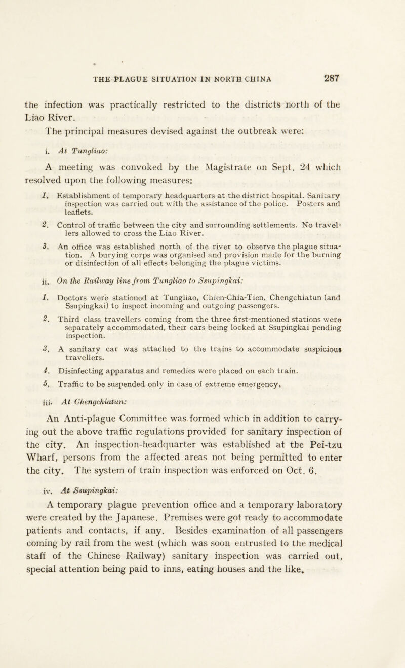 the infection was practically restricted to the districts north of the Liao River. The principal measures devised against the outbreak were: i. At Tungliao: A meeting was convoked by the Magistrate on Sept. 24 which resolved upon the following measures: 1. Establishment of temporary headquarters at the district hospital. Sanitary inspection was carried out with the assistance of the police. Posters and leaflets. 2. Control of traffic between the city and surrounding settlements. No travel¬ lers allowed to cross the Liao River. 3. An office was established north of the river to observe the plague situa¬ tion. A burying corps was organised and provision made for the burning or disinfection of all effects belonging the plague victims. ii. On the Railway line from Tungliao to Ssupingkai: 1. Doctors were stationed at Tungliao, Chien-Chia-Tien, Chengchiatun (and Ssupingkai) to inspect incoming and outgoing passengers. 2. Third class travellers coming from the three first-mentioned stations were separately accommodated, their cars being locked at Ssupingkai pending inspection. 3. A sanitary car was attached to the trains to accommodate suspicious travellers. 4. Disinfecting apparatus and remedies were placed on each train. 5. Traffic to be suspended only in case of extreme emergency. iii. At Chengchiatun: An Anti-plague Committee was. formed which in addition to carry¬ ing out the above traffic regulations provided for sanitary inspection of the city. An inspection-headquarter was established at the Pei-tzu Wharf, persons from the affected areas not being permitted to enter the city. The system of train inspection was enforced on Oct. 6. iv. At Ssupingkai: A temporary plague prevention office and a temporary laboratory were created by the Japanese. Premises were got ready to accommodate patients and contacts, if any. Besides examination of all passengers coming by rail from the west (which was soon entrusted to the medical staff of the Chinese Railway) sanitary inspection was carried out, special attention being paid to inns, eating houses and the like.