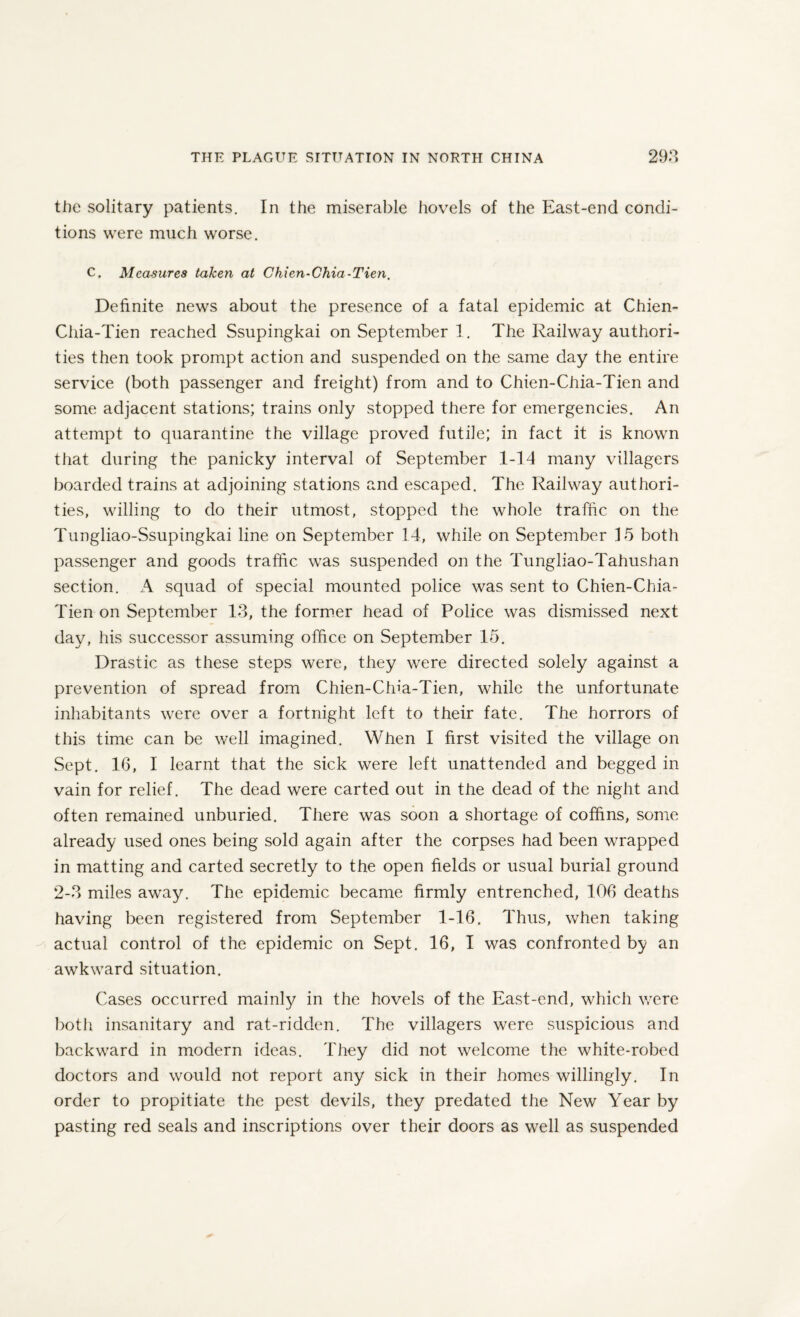 the solitary patients. In the miserable hovels of the East-end condi¬ tions were much worse. C. Measures taken at Chien-Chia-Tien, Definite news about the presence of a fatal epidemic at Chien- Chia-Tien reached Ssupingkai on September 1. The Railway authori¬ ties then took prompt action and suspended on the same day the entire service (both passenger and freight) from and to Chien-Chia-Tien and some adjacent stations; trains only stopped there for emergencies. An attempt to quarantine the village proved futile; in fact it is known that during the panicky interval of September 1-14 many villagers boarded trains at adjoining stations and escaped. The Railway authori¬ ties, willing to do their utmost, stopped the whole traffic on the Tungliao-Ssupingkai line on September 14, while on September 15 both passenger and goods traffic was suspended on the Tungliao-Tahushan section. A squad of special mounted police was sent to Chien-Chia- Tien on September 13, the former head of Police was dismissed next day, his successor assuming office on September 15. Drastic as these steps were, they were directed solely against a prevention of spread from Chien-Chia-Tien, while the unfortunate inhabitants were over a fortnight left to their fate. The horrors of this time can be well imagined. When I first visited the village on Sept. 16, I learnt that the sick were left unattended and begged in vain for relief. The dead were carted out in the dead of the night and often remained unburied. There was soon a shortage of coffins, some already used ones being sold again after the corpses had been wrapped in matting and carted secretly to the open fields or usual burial ground 2-3 miles away. The epidemic became firmly entrenched, 106 deaths having been registered from September 1-16. Thus, when taking actual control of the epidemic on Sept. 16, I was confronted by an awkward situation. Cases occurred mainly in the hovels of the East-end, which were both insanitary and rat-ridden. The villagers were suspicious and backward in modern ideas. They did not welcome the white-robed doctors and would not report any sick in their homes willingly. In order to propitiate the pest devils, they predated the New Year by pasting red seals and inscriptions over their doors as well as suspended