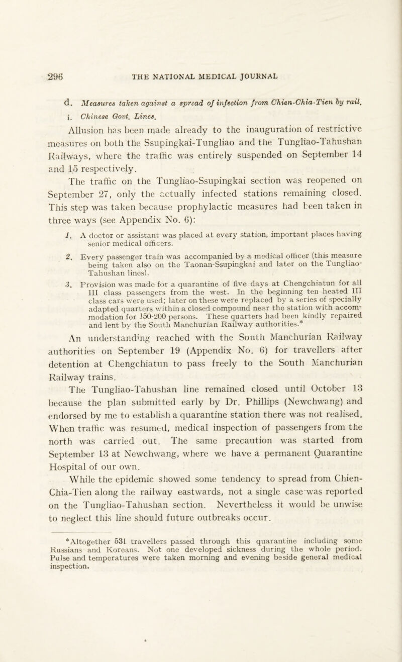 d. Measures taken against a spread of infection from Chien-Chia-Tien by rail. j. Chinese Govt. Lines. Allusion has been made already to the inauguration of restrictive measures on both the Ssupingkai-Tungliao and the Tungliao-fi ahushan Railways, where the traffic was entirely suspended on September 14 and 15 respectively. The traffic on the Tungliao-Ssupingkai section was reopened on September 27, only the actually infected stations remaining closed. This step was taken because prophylactic measures had been taken in three ways (see Appendix No. 6): 1. A doctor or assistant was placed at every station, important places having senior medical officers. 2. Every passenger train was accompanied by a medical officer (this measure being taken also on the Taonan-Ssupingkai and later on the Tungliao- Tahushan lines). 3. Provision was made for a quarantine of five days at Chengclnatun for all III class passengers from the west. In the beginning ten heated 111 class cars were used; later on these were replaced by a series of specially adapted quarters within a closed compound nea.r the station with accom¬ modation for 150-200 persons. These quarters had been kindly repaired and lent by the South Manchurian Railway authorities.* An understanding reached with the South Manchurian Railway authorities on September 19 (Appendix No. 6) for travellers after detention at Chengchiatun to pass freely to the South Manchurian Railway trains. The Tungliao-Tahushan line remained closed until October 13 because the plan submitted early by Dr. Phillips (Newchwang) and endorsed by me to establish a quarantine station there was not realised. When traffic was resumed, medical inspection of passengers from the north was carried out. The same precaution was started from September 13 at Newchwang, where we have a permanent Quarantine Hospital of our own. While the epidemic showed some tendency to spread from Chien- Chia-Tien along the railway eastwards, not a single case was reported on the Tungliao-Tahushan section. Nevertheless it would be unwise to neglect this line should future outbreaks occur. * Altogether 531 travellers passed through this quarantine including some Russians and Koreans. Not one developed sickness during the whole period. Pulse and temperatures were taken morning and evening beside general medical inspection.