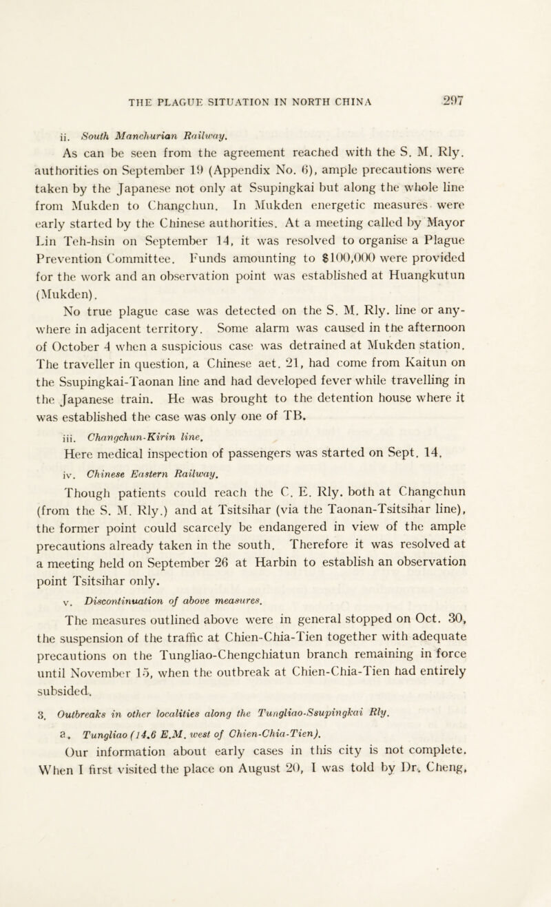 ii. South Manchurian Railway. As can be seen from the agreement reached with the S. M. Rly. authorities on September 19 (Appendix No. 6), ample precautions were taken by the Japanese not only at Ssupingkai but along the whole line from Mukden to Changchun. In Mukden energetic measures were early started by the Chinese authorities. At a meeting called by Mayor Lin Teh-hsin on September 14, it was resolved to organise a Plague Prevention Committee. Funds amounting to $100,000 were provided for the work and an observation point was established at Huangkutun (Mukden). No true plague case was detected on the S. M. Rly. line or any¬ where in adjacent territory. Some alarm was caused in the afternoon of October 4 when a suspicious case was detrained at Mukden station. The traveller in question, a Chinese aet. 21, had come from Kaitun on the Ssupingkai-Taonan line and had developed fever while travelling in the Japanese train. He was brought to the detention house where it was established the case was only one of TB. iii. Changchun-Kirin line. Here medical inspection of passengers was started on Sept. 14. iv. Chinese Eastern Railway. Though patients could reach the C. E. Rly. both at Changchun (from the S. M. Rly.) and at Tsitsihar (via the Taonan-Tsitsihar line), the former point could scarcely be endangered in view of the ample precautions already taken in the south. Therefore it was resolved at a meeting held on September 26 at Harbin to establish an observation point Tsitsihar only. v. Discontinuation of above measures. The measures outlined above were in general stopped on Oct. 30, the suspension of the traffic at Chien-Chia-1 ien together with adequate precautions on the Tungliao-Chengchiatun branch remaining in force until November 15, when the outbreak at Chien-Chia-1 ien had entirely subsided. 3 Outbreaks in other localities along the Tungliao-Ssupingkai Rly. a . Tungliao (14.6 E.M. west of Chien-Chia-Tien). Our information about early cases in this city is not complete. When I first visited the place on August 20, 1 was told by I)r. Cheng,
