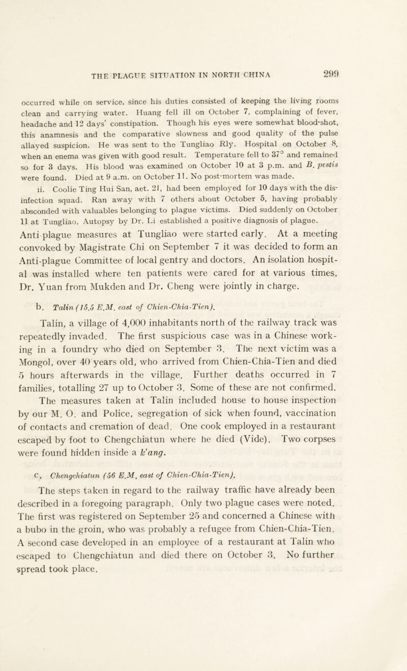 occurred while on service, since his duties consisted of keeping the living rooms clean and carrying water. Huang fell ill on October 7, complaining of fever, headache and 12 days’ constipation. Though his eyes were somewhat blood-shot, this anamnesis and the comparative slowness and good quality of the pulse allayed suspicion. He was sent to the Tungliao Rly. Hospital on October 8, when an enema was given with good result. Temperature fell to 37 and remained so for 3 days. His blood was examined on October 10 at 3 p.m. and B.pestis were found. Died at 9 a.m. on October 11. No post-mortem was made. ii. Coolie Ting Hui San, aet. 21, had been employed for 10 days with the dis¬ infection squad. Ran away with 7 others about October 5, having probably absconded with valuables belonging to plague victims. Died suddenly on October 11 at Tungliao, Autopsy by Dr. Li established a positive diagnosis of plague. Anti plague measures at Tungliao were started early. At a meeting convoked by Magistrate Chi on September 7 it was decided to form an Anti-plague Committee of local gentry and doctors. An isolation hospit¬ al was installed where ten patients were cared for at various times. Dr. Yuan from Mukden and Dr. Cheng were jointly in charge. b. Talin (15.5 E.M. east of Chien-Chia-Tien). Talin, a village of 4,000 inhabitants north of the railway track was repeatedly invaded. The first suspicious case was in a Chinese work¬ ing in a foundry who died on September 3. The next victim was a Mongol, over 40 years old, who arrived from Chien-Chia-Tien and died 5 hours afterwards in the village. Further deaths occurred in 7 families, totalling 27 up to October 3. Some of these are not confirmed. The measures taken at Talin included house to house inspection by our M. O. and Police, segregation of sick when found, vaccination of contacts and cremation of dead. One cook employed in a restaurant escaped by foot to Chengchiatun where he died (Vide). Two corpses were found hidden inside a k’ang. c. Chengchiatun (56 E.M, east of Chien-Chia-Tien). The steps taken in regard to the railway traffic have already been described in a foregoing paragraph. Only two plague cases were noted. The first was registered on September 25 and concerned a Chinese with a bubo in the groin, who was probably a refugee from Chien-Chia-Tien. A second case developed in an employee of a restaurant at Talin who escaped to Chengchiatun and died there on October 3. No further spread took place. i ....